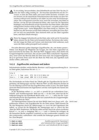 14.2 Zugriffsrechte auf Dateien und Verzeichnisse 203
A Es ist wichtig, hervorzuheben, dass Schreibrecht auf eine Datei für das Lö-
schen der Datei völlig unnötig ist – Sie brauchen Schreibrecht auf das Ver-
zeichnis, in dem die Datei steht, und sonst nichts! Da beim »Löschen« nur
ein Verweis auf die tatsächliche Dateiinformation (die Inode) aus dem Ver-
zeichnis entfernt wird, handelt es sich dabei um eine reine Verzeichnisope-
ration. Das rm-Programm warnt Sie zwar, wenn Sie versuchen, eine Datei zu
löschen, auf die Sie kein Schreibrecht haben, aber wenn Sie die Operation
bestätigen und Schreibrecht auf das Verzeichnis der Datei haben, steht dem
erfolgreichen Löschen nichts im Weg. (Linux kennt – wie jedes andere Unix-
artige System auch – keine Möglichkeit, eine Datei direkt zu »löschen«; Sie
können nur alle Verweise auf die Datei entfernen, woraufhin der Linux-Ker-
nel von sich aus entscheidet, dass niemand mehr auf die Datei zugreifen
kann, und ihren Inhalt entsorgt.)
B Wenn Sie dagegen Schreibrecht auf die Datei, aber nicht auf ihr Verzeichnis
haben, können Sie die Datei nicht komplett löschen. Sie können aber natür-
lich die Länge der Datei auf 0 setzen und damit den Inhalt entfernen, auch
wenn die Datei selbst prinzipiell noch existiert.
Für jeden Benutzer gelten diejenigen Zugriﬀsrechte, die »am besten passen«.
Haben zum Beispiel die Mitglieder der Gruppe, der eine Datei zugeordnet ist,
kein Leserecht für die Datei, der »Rest der Welt« dagegen schon, dann dürfen die
Gruppenmitglieder nicht lesen. Das auf den ersten Blick verlockende Argument,
dass, wenn schon der Rest der Welt die Datei lesen darf, die Gruppenmitglieder,
die ja in gewissem Sinne auch Teil des Rests der Welt sind, das eigentlich auch
dürfen sollten, zählt nicht.
14.2.2 Zugriffsrechte anschauen und ändern
Informationen darüber, welche Rechte, Benutzer- und Gruppenzuordnung für ei- Informationen
ne Datei gelten, bekommen Sie mit »ls -l«:
$ ls -l
-rw-r--r-- 1 hugo users 4711 Oct 4 11:11 datei.txt
drwxr-x--- 2 hugo group2 4096 Oct 4 11:12 testdir
Die Zeichenkette am linken Rand der Tabelle gibt die Zugriﬀsrechte für den Ei-
gentümer, die Dateigruppe und den »Rest der Welt« an (das allererste Zeichen ist
nur der Dateityp und hat mit den Zugriﬀsrechten nichts zu tun). Die dritte Spalte
nennt den Benutzernamen des Eigentümers und die vierte Spalte den Namen der
Dateigruppe.
In der Rechteliste stehen »r«, »w« und »x« jeweils für ein vorhandenes Lese-,
Schreib- und Ausführungsrecht. Steht nur ein »-« in der Liste, dann hat die be-
treﬀende Kategorie das betreﬀende Recht nicht. »rw-r--r--« steht also für »Lese-
und Schreibrecht für den Eigentümer, aber nur Leserecht für die Gruppenmitglie-
der und den Rest der Welt«.
Als Dateieigentümer können Sie mit dem Befehl chmod (von change mode, »Zu- Befehl chmod
griﬀsmodus ändern«) die Zugriﬀsrechte für die Datei setzen. Dabei können Sie
die drei Kategorien durch die Abkürzungen »u« (user) für den Eigentümer (Sie
selbst), »g« (group) für die Mitglieder der Dateigruppe und »o« (others) für den
»Rest der Welt« bestimmen. Die Rechte selbst werden durch die schon erwähnten
Kürzel »r«, »w« und »x« festgelegt. Mit »+«, »-« und »=« können Sie verfügen, ob
die benannten Rechte respektive zusätzlich zu den existierenden vergeben, von
den existierenden »subtrahiert« oder anstelle der bisherigen gesetzt werden sol-
len. Zum Beispiel:
$ chmod u+x datei Ausführungsrecht für Eigentümer
$ chmod go+w datei setzt Schreibrecht für Gruppe und RdW
$ chmod g+rw datei setzt Lese- und Schreibrecht für die Gruppe
Copyright © 2012 Linup Front GmbH
 