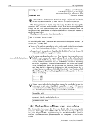 204 14 Zugriffsrechte
$ chmod g=rw,o=r datei setzt Lese- und Schreibrecht,
löscht Ausführungsrecht für die Gruppe
setzt reines Leserecht für den Rest der Welt
$ chmod a+w datei äquivalent zu ugo+w
B Tatsächlich sind Rechtespeziﬁkationen um einiges komplexer. Konsultieren
Sie die info-Dokumentation zu chmod, um die Details herauszuﬁnden.
Der Dateieigentümer ist (neben root) der einzige Benutzer, der die Zugriﬀs-
rechte für eine Datei oder ein Verzeichnis ändern darf. Dieses Privileg ist unab-
hängig von den tatsächlichen Dateirechten; der Eigentümer darf sich selbst alle
Rechte entziehen, aber hindert sich dadurch nicht selber daran, sich später wie-
der Rechte zu erteilen.
Die allgemeine Syntax des chmod-Kommandos ist
chmod [⟨Optionen⟩] ⟨Rechte⟩ ⟨Name⟩ …
Es können beliebig viele Datei- oder Verzeichnisnamen angegeben werden. Die
wichtigsten Optionen sind:
-R Wenn ein Verzeichnis angegeben wurde, werden auch die Rechte von Dateien
und Verzeichnissen innerhalb dieses Verzeichnisses geändert usw.
--reference=⟨Name⟩ Verwendet die Zugriﬀsrechte der Datei ⟨Name⟩. In diesem Fall
müssen keine ⟨Rechte⟩ angegeben werden.
B Sie können den Zugriﬀsmodus einer Datei statt wie eben angegeben »sym-
bolisch« auch »numerisch« angeben. In der Praxis ist das sehr verbreitet,Numerische Rechtedarstellung
wenn Sie alle Rechte für eine Datei oder ein Verzeichnis auf einmal setzen
wollen, und funktioniert so: Die drei Rechtetripel werden als dreistellige
Oktalzahl dargestellt – die erste Ziﬀer beschreibt die Rechte des Eigentü-
mers, die zweite die Rechte der Dateigruppe und die dritte die Rechte für
den »Rest der Welt«. Jede dieser Ziﬀern ergibt sich aus der Summe der je-
weiligen Rechte, wobei Leserecht 4 zählt, Schreibrecht 2 und Ausführrecht 1.
Hier sind ein paar Beispiele für gängige Rechtezuordnungen in »ls -l«- und
oktaler Darstellung:
rw-r--r-- 644
r-------- 400
rwxr-xr-x 755
B Mit der numerischen Rechtedarstellung können Sie nur alle Rechte auf ein-
mal setzen – es gibt keine Möglichkeit, wie mit den »+«- und »-«-Operatoren
der symbolischen Darstellung einzelne Rechte zu setzen oder zu entfernen
und die anderen dabei unbehelligt zu lassen. Das Kommando
$ chmod 644 datei
entspricht also der symbolischen Form
$ chmod u=rw,go=r datei
14.2.3 Dateieigentümer und Gruppe setzen – chown und chgrp
Das Kommando chown erlaubt das Setzen des Datei- oder Verzeichniseigentü-
mers und der Gruppe. Dem Befehl werden die Benutzerkennung des Besitzers
und/oder die gewünschte Gruppenkennung und der Dateiname bzw. Verzeich-
nisname, dessen Eigentümer geändert werden soll, übergeben. Der Aufruf sieht
so aus:
Copyright © 2012 Linup Front GmbH
 