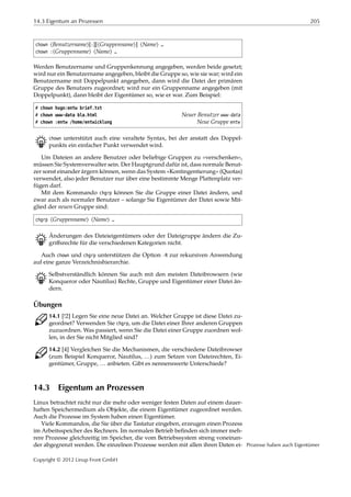 14.3 Eigentum an Prozessen 205
chown ⟨Benutzername⟩[:][⟨Gruppenname⟩] ⟨Name⟩ …
chown :⟨Gruppenname⟩ ⟨Name⟩ …
Werden Benutzername und Gruppenkennung angegeben, werden beide gesetzt;
wird nur ein Benutzername angegeben, bleibt die Gruppe so, wie sie war; wird ein
Benutzername mit Doppelpunkt angegeben, dann wird die Datei der primären
Gruppe des Benutzers zugeordnet; wird nur ein Gruppenname angegeben (mit
Doppelpunkt), dann bleibt der Eigentümer so, wie er war. Zum Beispiel:
# chown hugo:entw brief.txt
# chown www-data bla.html Neuer Benutzer www-data
# chown :entw /home/entwicklung Neue Gruppe entw
B chown unterstützt auch eine veraltete Syntax, bei der anstatt des Doppel-
punkts ein einfacher Punkt verwendet wird.
Um Dateien an andere Benutzer oder beliebige Gruppen zu »verschenken«,
müssen Sie Systemverwalter sein. Der Hauptgrund dafür ist, dass normale Benut-
zer sonst einander ärgern können, wenn das System »Kontingentierung« (Quotas)
verwendet, also jeder Benutzer nur über eine bestimmte Menge Plattenplatz ver-
fügen darf.
Mit dem Kommando chgrp können Sie die Gruppe einer Datei ändern, und
zwar auch als normaler Benutzer – solange Sie Eigentümer der Datei sowie Mit-
glied der neuen Gruppe sind:
chgrp ⟨Gruppenname⟩ ⟨Name⟩ …
B Änderungen des Dateieigentümers oder der Dateigruppe ändern die Zu-
griﬀsrechte für die verschiedenen Kategorien nicht.
Auch chown und chgrp unterstützen die Option -R zur rekursiven Anwendung
auf eine ganze Verzeichnishierarchie.
B Selbstverständlich können Sie auch mit den meisten Dateibrowsern (wie
Konqueror oder Nautilus) Rechte, Gruppe und Eigentümer einer Datei än-
dern.
Übungen
C 14.1 [!2] Legen Sie eine neue Datei an. Welcher Gruppe ist diese Datei zu-
geordnet? Verwenden Sie chgrp, um die Datei einer Ihrer anderen Gruppen
zuzuordnen. Was passiert, wenn Sie die Datei einer Gruppe zuordnen wol-
len, in der Sie nicht Mitglied sind?
C 14.2 [4] Vergleichen Sie die Mechanismen, die verschiedene Dateibrowser
(zum Beispiel Konqueror, Nautilus, …) zum Setzen von Dateirechten, Ei-
gentümer, Gruppe, … anbieten. Gibt es nennenswerte Unterschiede?
14.3 Eigentum an Prozessen
Linux betrachtet nicht nur die mehr oder weniger festen Daten auf einem dauer-
haften Speichermedium als Objekte, die einem Eigentümer zugeordnet werden.
Auch die Prozesse im System haben einen Eigentümer.
Viele Kommandos, die Sie über die Tastatur eingeben, erzeugen einen Prozess
im Arbeitsspeicher des Rechners. Im normalen Betrieb beﬁnden sich immer meh-
rere Prozesse gleichzeitig im Speicher, die vom Betriebssystem streng voneinan-
der abgegrenzt werden. Die einzelnen Prozesse werden mit allen ihren Daten ei- Prozesse haben auch Eigentümer
Copyright © 2012 Linup Front GmbH
 