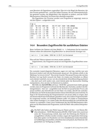 206 14 Zugriffsrechte
nem Benutzer als Eigentümer zugeordnet. Dies ist in der Regel der Benutzer, der
den Prozess gestartet hat – auch hier haben Prozesse, die mit Administratorrech-
ten gestartet wurden, die Möglichkeit, ihre Identität zu ändern, und der SUID-
Mechanismus (Abschnitt 14.4) kann hier ebenfalls eingreifen.
Die Eigentümer der Prozesse werden vom Programm ps angezeigt, wenn es
mit der Option -u aufgerufen wird.
# ps -u
USER PID %CPU %MEM SIZE RSS TTY STAT START TIME COMMAND
bin 89 0.0 1.0 788 328 ? S 13:27 0:00 rpc.portmap
test1 190 0.0 2.0 1100 28 3 S 13:27 0:00 bash
test1 613 0.0 1.3 968 24 3 S 15:05 0:00 vi XF86.tex
nobody 167 0.0 1.4 932 44 ? S 13:27 0:00 httpd
root 1 0.0 1.0 776 16 ? S 13:27 0:03 init [3]
root 2 0.0 0.0 0 0 ? SW 13:27 0:00 (kflushd)
14.4 Besondere Zugriffsrechte für ausführbare Dateien
Beim Auflisten der Dateien mit dem Befehl »ls -l« bekommen Sie bei manchen
Dateien neben den bekannten Zugriﬀsrechten rwx abweichende Anzeigen wie
-rwsr-xr-x 1 root shadow 32916 Dec 11 20:47 /usr/bin/passwd
Was soll das? Hierzu müssen wir etwas weiter ausholen:
Angenommen, das Programm passwd sei mit folgenden Zugriﬀsrechten verse-
hen:
-rwxr-xr-x 1 root shadow 32916 Dec 11 20:47 /usr/bin/passwd
Ein normaler (unprivilegierter) Benutzer, sagen wir mal hugo, möchte nun sein
Kennwort ändern und ruft das Kommando passwd auf. Als nächstes erhält er die
Meldung “permission denied”. Was ist die Ursache? Der passwd-Prozess (der mit den
Rechten von hugo läuft) versucht die Datei /etc/shadow zum Schreiben zu öﬀnen
und scheitert natürlich, da nur root die erforderliche Schreibberechtigung besitzt
– dies darf auch nicht anders sein, sonst könnte jeder die Kennwörter beliebig
manipulieren, etwa um das root-Kennwort zu ändern.
Mit Hilfe des Set-UID-Bits (oft kurz »SUID-Bit« genannt) kann dafür gesorgtSUID-Bit
werden, dass ein Programm nicht mit den Rechten des Aufrufers, sondern des Da-
teieigentümers – hier root – ausgeführt wird. Im Fall von passwd hat der Prozess, der
passwd ausführt, also Schreibrecht auf die Datei /etc/shadow, obwohl der aufrufen-
de Benutzer als Nicht-Systemadministrator dieses Schreibrecht sonst nicht hat. Es
liegt in der Verantwortung des Programmierers von passwd, dafür zu sorgen, dass
mit diesem Recht kein Schindluder getrieben wird, etwa indem Programmierfeh-
ler ausgenutzt werden, um beliebige Dateien außer /etc/shadow zu manipulieren
oder andere Einträge in /etc/shadow außer dem Kennwortfeld des aufrufenden Be-
nutzers zu verändern. Unter Linux funktioniert der Set-UID-Mechanismus übri-
gens nur für Maschinencode-Programme, nicht für Shell- oder andere Interpreter-
Skripte.
B Die Bell Labs hatten eine Weile lang ein Patent auf den – von Dennis Rit-
chie erfundenen – SUID-Mechanismus [SUID]. AT&T hatte Unix zuerst nur
unter der Voraussetzung verteilt, dass nach der Erteilung des Patents Li-
zenzgebühren erhoben werden würden; wegen der logistischen Schwierig-
keit, Jahre später von Hunderten von Unix-Installationen rückwirkend klei-
ne Geldbeträge einzutreiben, entschloss man sich jedoch, das Patent der All-
gemeinheit zur Verfügung zu stellen.
Copyright © 2012 Linup Front GmbH
 