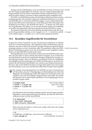 14.5 Besondere Zugriffsrechte für Verzeichnisse 207
Analog zum Set-UID-Bit gibt es auch ein SGID-Bit, mit dem ein Prozess statt SGID-Bit
mit der Gruppenzugehörigkeit des Aufrufers mit der Gruppenzugehörigkeit der
Programmdatei und den damit verbundenen Rechten (typischerweise zum Zu-
griﬀ auf andere Dateien, die dieser Gruppe zugeordnet sind) ausgeführt wird.
Die SUID- und SGID-Modi werden wie alle anderen Modi einer Datei mit dem chmod-Syntax
Systemprogramm chmod verändert, indem Sie symbolische Schlüssel wie u+s (setzt
das SUID-Bit) oder g-s (löscht das SGID-Bit) angeben. Auch in oktalen Modi kön-
nen Sie diese Bits setzen, indem Sie eine vierte Ziﬀer ganz links hinzufügen: Das
SUID-Bit hat den Wert 4, das SGID-Bit den Wert 2 – so können Sie einer Datei
den Zugriﬀsmodus 4755 geben, um sie für alle Benutzer lesbar und ausführbar
zu machen (der Eigentümer darf auch schreiben) und das SUID-Bit zu setzen.
Sie erkennen Programme, die mit den Rechten des Eigentümers oder der Grup-
pe der Programmdatei arbeiten, in der Ausgabe von »ls -l« durch die symboli- ls-Ausgabe
schen Abkürzungen »s« anstelle von »x« für normal ausführbare Dateien.
14.5 Besondere Zugriffsrechte für Verzeichnisse
Es gibt eine weitere Ausnahme von der Zuordnung des Eigentums an Dateien
nach dem »Verursacherprinzip«: Der Eigentümer eines Verzeichnisses kann be-
stimmen, dass die in diesem Verzeichnis erzeugten Dateien der gleichen Benut-
zergruppe gehören wie das Verzeichnis selbst. Das geschieht, indem das SGID- SGID für Verzeichnisse
Bit des Verzeichnisses gesetzt wird. (Da Verzeichnisse nicht ausgeführt werden
können, ist das SGID-Bit für solche Sachen frei.)
Die Zugriﬀsrechte auf ein Verzeichnis werden durch das SGID-Bit nicht verän-
dert. Um eine Datei in einem solchen Verzeichnis anzulegen, muss ein Benutzer
das Schreibrecht in der für ihn zutreﬀenden Kategorie (Eigentümer, Gruppe, an-
dere Benutzer) haben. Wenn ein Benutzer zum Beispiel weder der Eigentümer
noch Mitglied der Benutzergruppe eines SGID-Verzeichnisses ist, muss das Ver-
zeichnis für alle Benutzer beschreibbar sein, damit er neue Dateien hineinschrei-
ben kann. Die in dem SGID-Verzeichnis erzeugte Datei gehört dann der Gruppe
des Verzeichnisses, auch wenn der Benutzer selbst dieser Gruppe nicht angehört.
B Der typische Anwendungsfall für das SGID-Bit auf einem Verzeichnis ist
ein Verzeichnis, das einer »Projektgruppe« als Datenablage dient. (Nur) Die
Mitglieder der Projektgruppe sollen alle Dateien im Verzeichnis lesen und
schreiben und auch neue Dateien anlegen können. Das heißt, Sie müssen
alle Benutzer, die an dem Projekt mitarbeiten, in die Projektgruppe tun (se-
kundäre Gruppe reicht):
# groupadd projekt Neue Gruppe anlegen
# usermod -a -G projekt hugo hugo in die Gruppe
# usermod -a -G projekt susi susi auch
¡¡¡¡¡
Jetzt können Sie das Verzeichnis anlegen und der neuen Gruppe zuordnen.
Eigentümer und Gruppe bekommen alle Rechte, der Rest der Welt keine;
außerdem setzen Sie noch das SGID-Bit:
# cd /home/projekt
# chgrp projekt /home/projekt
# chmod u=rwx,g=srwx /home/projekt
Wenn hugo jetzt eine Datei in /home/projekt anlegt, sollte diese der Gruppe
projekt zugeordnet sein:
$ id
uid=1000(hugo) gid=1000(hugo) groups=101(projekt),1000(hugo)
$ touch /tmp/hugo.txt Test: gewöhnliches Verzeichnis
Copyright © 2012 Linup Front GmbH
 