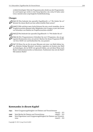 14.5 Besondere Zugriffsrechte für Verzeichnisse 209
wirklich benötigten Teile des Programmcodes direkt aus der Programmda-
tei und kopiert gar nichts in den Swap-Speicher; das sticky bit hatte unter
Linux niemals seine ursprüngliche Sonderbedeutung.
Übungen
C 14.3 [2] Was bedeutet das spezielle Zugriﬀsrecht »s«? Wo ﬁnden Sie es?
Können Sie dieses Recht auf eine selbst erstellte Datei setzen?
C 14.4 [!1] Mit welchem umask-Aufruf können Sie eine umask einstellen, die im
Projektverzeichnis-Beispiel allen Mitgliedern der Gruppe projekt das Lesen
und Schreiben von Dateien im Projektverzeichnis erlaubt?
C 14.5 [2] Was bedeutet das spezielle Zugriﬀsrecht »t«? Wo ﬁnden Sie es?
C 14.6 [4] (Für Programmierer.) Schreiben Sie ein C-Programm, das ein ge-
eignetes Kommando (etwa id) aufruft. Machen Sie dieses Programm SUID-
root bzw. SGID-root und beobachten Sie, was passiert.
C 14.7 [3] Wenn Sie sie für ein paar Minuten mit einer root-Shell alleine las-
sen, könnten ﬁndige Benutzer versuchen, irgendwo im System eine Shell
zu hinterlegen, die sie SUID root gemacht haben, um auf diese Weise nach
Bedarf Administratorrechte zu bekommen. Funktioniert das mit der Bash?
Mit anderen Shells?
Kommandos in diesem Kapitel
chgrp Setzt Gruppenzugehörigkeit von Dateien und Verzeichnissen
chgrp(1) 205
chmod Setzt Rechte für Dateien und Verzeichnisse chmod(1) 203
chown Setzt Eigentümer und Gruppenzugehörigkeit für Dateien und Verzeich-
nisse chown(1) 204
Copyright © 2012 Linup Front GmbH
 