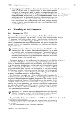 1.4 Die wichtigsten Betriebssysteme 21
• Benutzerprogramme erlauben es Ihnen, mit dem Computer etwas Nütz- Benutzerprogramme
liches zu tun, etwa Texte zu schreiben, Bilder zu malen oder zu bearbei-
ten, Musik zu komponieren, Spiele zu spielen, im Internet zu surfen oder
neue Programme zu schreiben. Solche Programme nennt man auch Anwen- Anwendungsprogramme
dungsprogramme8. Daneben gibt es meistens Dienstprogramme, die das Dienstprogramme
Betriebssystem zur Verfügung stellt, damit Sie – oder ein designierter »Sys-
temadministrator« – Änderungen an der Konﬁguration des Computers ma-
chen kann und ähnliches. Auf Servern wiederum laufen meistens Program-
me, die Dienste für andere Computer erbringen, zum Beispiel Web-, Mail-
oder Datenbankserver.
1.4 Die wichtigsten Betriebssysteme
1.4.1 Windows und OS X
Wenn es um Betriebssysteme für Computer geht, denken die meisten Leute au-
tomatisch zuerst an Windows von Microsoft9. Das liegt daran, dass die meisten Windows
PCs heutzutage mit Windows verkauft werden – eigentlich keine schlechte Sache,
weil ihre Besitzer sie dann relativ zügig in Betrieb nehmen können, ohne erst um-
ständlich ein Betriebssystem installieren zu müssen, aber auf der anderen Seite
auch ein Problem, weil das anderen Betriebssystemen wie Linux das Leben un-
nötig schwer macht.
B Es ist tatsächlich gar nicht einfach, einen Computer ohne Windows zu be-
kommen – etwa weil Sie ihn nur mit Linux benutzen wollen –, es sei denn,
Sie bauen ihn selber aus Einzelteilen zusammen. Theoretisch können Sie
sich das Geld für ein unbenutztes vorinstalliertes Windows von der Her-
stellerﬁrma des Computers zurückerstatten lassen, wir wissen aber von nie-
mandem, der das jemals geschaﬀt hätte.
Das heutige Windows ist ein Nachkomme von »Windows NT«, mit dem Mi- Windows NT
crosoft in den 1990er Jahren versuchte, ein zeitgemäßes Betriebssystem zur Ver-
fügung zu stellen (frühere Versionen wie »Windows 95« waren graﬁsche Aufsät-
ze für das damalige Betriebssystem von Microsoft, MS-DOS, und selbst für die
1990er ziemlich primitiv). Der Anstand verbietet uns hier eine kritische Würdi-
gung von Windows; es soll genügen, dass es in etwa das tut, was man von einem
Betriebssystem erwarten würde, eine graﬁsche Oberﬂäche zur Verfügung stellt
und Unterstützung für die meisten Peripheriegeräte mitbringt (oder die Herstel-
ler dieser Geräte bieten Windows-Unterstützung an).
Der »Macintosh« von Apple kam 1984 in den Handel und verwendet seither
ein Betriebssystem namens »Mac OS«. Über die Jahre hat Apple verschiedene zum Mac OS
Teil radikale Änderungen an der Plattform (heutige Macs sind technisch im We-
sentlichen dasselbe wie Windows-PCs) und am Betriebssystem gemacht. Bis ein-
schließlich zur Version 9 war Mac OS ein ziemlich wackliges Etwas, das zum Bei-
spiel die gleichzeitige Ausführung von mehreren Programmen nur rudimentär
unterstützte. Das aktuelle »Mac OS X« – das »X« ist eine römische 10, nicht der
Buchstabe »X« – basiert auf einem an BSD-Unix angelehnten Fundament und ist
Linux konzeptuell nicht unähnlich.
B Seit Februar 2012 heißt das Macintosh-Betriebssystem ofﬁziell nicht mehr
»Mac OS X«, sondern nur noch »OS X«. Sollte uns hin und wieder doch
noch ein »Mac OS« rausrutschen, wissen Sie, wie das gemeint ist.
Der große Unterschied zwischen Windows und OS X ist, dass OS X nur mit Unterschiede
8Manchmal hört man auch das Wort »Applikation«, aber eine Applikation ist etwas, was über ein
Loch in den Jeans genäht wird. Die neudeutsche Kurzversion »App« ist jedoch wahrscheinlich nicht
mehr zu stoppen.
9Viele Leute wissen überhaupt gar nicht, dass es etwas Anderes gibt.
Copyright © 2012 Linup Front GmbH
 