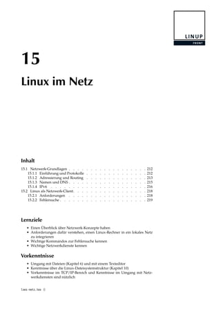 15
Linux im Netz
Inhalt
15.1 Netzwerk-Grundlagen . . . . . . . . . . . . . . . . . . 212
15.1.1 Einführung und Protokolle . . . . . . . . . . . . . . 212
15.1.2 Adressierung und Routing . . . . . . . . . . . . . . 213
15.1.3 Namen und DNS . . . . . . . . . . . . . . . . . . 215
15.1.4 IPv6 . . . . . . . . . . . . . . . . . . . . . . 216
15.2 Linux als Netzwerk-Client. . . . . . . . . . . . . . . . . 218
15.2.1 Anforderungen . . . . . . . . . . . . . . . . . . 218
15.2.2 Fehlersuche . . . . . . . . . . . . . . . . . . . . 219
Lernziele
• Einen Überblick über Netzwerk-Konzepte haben
• Anforderungen dafür verstehen, einen Linux-Rechner in ein lokales Netz
zu integrieren
• Wichtige Kommandos zur Fehlersuche kennen
• Wichtige Netzwerkdienste kennen
Vorkenntnisse
• Umgang mit Dateien (Kapitel 6) und mit einem Texteditor
• Kenntnisse über die Linux-Dateisystemstruktur (Kapitel 10)
• Vorkenntnisse im TCP/IP-Bereich und Kenntnisse im Umgang mit Netz-
werkdiensten sind nützlich
lxes-netz.tex ()
 