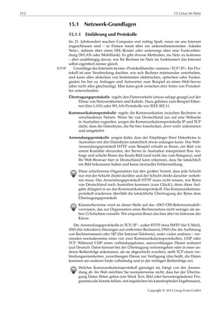 212 15 Linux im Netz
15.1 Netzwerk-Grundlagen
15.1.1 Einführung und Protokolle
Im 21. Jahrhundert machen Computer erst richtig Spaß, wenn sie ans Internet
angeschlossen sind – in Firmen meist über ein unternehmensweites »lokales
Netz«, daheim über einen DSL-Router oder unterwegs über eine Funkverbin-
dung (WLAN oder Mobilfunk). Es gibt diverse Methoden, ins Netz zu kommen
– aber unabhängig davon, wie Ihr Rechner im Netz ist, funktioniert das Internet
selbst eigentlich immer gleich.
Grundlage des Internets ist eine »Protokollfamilie« namens »TCP/IP«. Ein Pro-TCP/IP
tokoll ist eine Verabredung darüber, wie sich Rechner miteinander unterhalten,
und kann alles abdecken von bestimmten elektrischen, optischen oder Funksi-
gnalen bis hin zu Anfragen und Antworten zum Beispiel an einen Web-Server
(aber nicht alles gleichzeitig). Man kann grob zwischen drei Arten von Protokol-
len unterscheiden:
Übertragungsprotokolle regeln den Datenverkehr (etwas salopp gesagt) auf der
Ebene von Netzwerkkarten und Kabeln. Dazu gehören zum Beispiel Ether-
net (fürs LAN) oder WLAN-Protokolle wie IEEE 802.11.
Kommunikationsprotokolle regeln die Kommunikation zwischen Rechnern in
verschiedenen Netzen. Wenn Sie von Deutschland aus auf eine Webseite
in Australien zugreifen, sorgen die Kommunikationsprotokolle IP und TCP
dafür, dass die Datenbytes, die Sie hier losschicken, down under ankommen
und umgekehrt.
Anwendungsprotokolle sorgen dafür, dass der Empfänger Ihrer Datenbytes in
Australien mit den Datenbytes tatsächlich etwas anfangen kann. Das Web-
Anwendungsprotokoll HTTP zum Beispiel erlaubt es Ihnen, ein Bild von
einem Koalabär abzurufen; der Server in Australien interpretiert Ihre An-
frage und schickt Ihnen das Koala-Bild (und nicht das vom Känguru), und
Ihr Web-Browser hier in Deutschland kann erkennen, dass Sie tatsächlich
ein Bild bekommen haben und keine (textuelle) Fehlermeldung.
B Diese schichtweise Organisation hat den großen Vorteil, dass jede Schicht
nur mit der Schicht direkt darüber und der Schicht direkt darunter verkeh-
ren muss. Das Anwendungsprotokoll HTTP muss nicht wissen, wie Bytes
von Deutschland nach Australien kommen (zum Glück!), denn diese Auf-
gabe delegiert es an das Kommunikationsprotokoll. Das Kommunikations-
protokoll wiederum überläßt die tatsächliche Übertragung der Bytes dem
Übertragungsprotokoll.
B Klassischerweise wird an dieser Stelle auf das »ISO/OSI-Referenzmodell«
verwiesen, das zur Organisation eines Rechnernetzes nicht weniger als sie-
ben (!) Schichten vorsieht. Wir ersparen Ihnen das hier aber im Interesse der
Kürze.
Die Anwendungsprotokolle in TCP/IP – außer HTTP etwa SMTP (für E-Mail),
SSH (für interaktive Sitzungen auf entfernten Rechnern), DNS (für die Auflösung
von Rechnernamen) oder SIP (für Internet-Telefonie), unter vielen anderen – ver-
wenden normalerweise eines von zwei Kommunikationsprotokollen, UDP oder
TCP. Während UDP einen verbindungslosen, unzuverlässigen Dienst realisiert
(auf Deutsch: Daten können bei der Übertragung verlorengehen oder in einer an-
deren Reihenfolge ankommen, als sie abgeschickt wurden), stellt TCP einen ver-
bindungsorientierten, zuverlässigen Dienst zur Verfügung (das heißt, die Daten
kommen am anderen Ende vollständig und in der richtigen Reihenfolge an).
B Welches Kommunikationsprotokoll günstiger ist, hängt von der Anwen-
dung ab. Im Web möchten Sie normalerweise nicht, dass bei der Übertra-
gung Daten ﬂöten gehen (ein Stück Text, Bild oder heruntergeladener Pro-
grammcode könnte fehlen, mit ärgerlichen bis katastrophalen Ergebnissen),
Copyright © 2012 Linup Front GmbH
 