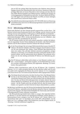 15.1 Netzwerk-Grundlagen 213
also ist TCP die richtige Wahl. Bei Fernsehen oder Telefonie übers Internet
dagegen können Sie wahrscheinlich eher mit kurzen Aussetzern leben (ein
pixeliges Bild oder ein kurzes Rauschen in der Leitung), als dass alles für
eine halbe Minute komplett zum Stehen kommt, während das System ein
verlorengegangenes Datenpaket neu anfordert. An dieser Stelle ist UDP bes-
ser. UDP eignet sich auch besser für Dienste wie DNS, wo kurze Anfragen
sehr schnell kurze Antworten liefern sollen.
B Das dritte Kommunikationsprotokoll in TCP/IP, ICMP, dient zur Steuerung
und Fehlersuche und wird von Benutzerprogrammen normalerweise nicht
direkt verwendet.
15.1.2 Adressierung und Routing
Damit jeder Rechner auf dem Internet gezielt angesprochen werden kann – Ihr
Rechner schickt einem bestimmten Server eine Anfrage, und die Antwort auf die
Anfrage muss ja auch irgendwie wieder genau zu Ihrem Rechner zurückﬁnden –,
bekommt er eine eindeutige Adresse, die »IP-Adresse«. Im aktuell (noch) weiter
verbreiteten Standard, »IPv4«, ist das eine Kombination aus vier »Oktetten«, also
Zahlen von 0 bis 255, zum Beispiel 192.168.178.10.
Ihre IP-Adresse dürfen Sie sich nicht einfach aussuchen, sondern Sie bekom-
men sie zugeordnet. In einer Firma erledigt das der System- oder Netzwerkadmi-
nistrator und für Ihren Internet-Anschluss daheim Ihr Internet-Anbieter.
B In der Firma kriegen Sie mit einiger Wahrscheinlichkeit immer dieselbe IP-
Adresse. Ihr Internet-Anbieter wird Ihnen dagegen eine IP-Adresse immer
nur für eine bestimmte Zeit »leihen«; beim nächsten Mal bekommen Sie
dann eine andere. Das soll dem Anbieter einerseits ermöglichen, weniger
Adressen zu benutzen, als er Kunden hat (denn nicht jeder Kunde ist per-
manent online), und Sie andererseits davon abhalten, Serverdienste anzu-
bieten, für die eine ständig wechselnde IP-Adresse eine Behinderung dar-
stellt.
B Die IP-Adressen selbst fallen nicht einfach so vom Himmel, sondern wer-
den – soweit möglich – mit System vergeben, um die Weiterleitung von Da-
ten zwischen verschiedenen Netzen, das sogenannte »Routing«, zu verein-
fachen. Dazu gleich mehr.
Rechner haben normalerweise mehr als eine IP-Adresse. Die »Loopback- Loopback-Adresse
Adresse« 127.0.0.1 steht auf jedem Rechner für den Rechner selbst und ist auch
von außen nicht zugänglich. Ein Dienst, der auf der Adresse 127.0.0.1 angeboten
wird, kann darum nur von Clients auf dem Rechner selbst angesprochen werden.
B Das klingt absurd und nutzlos, hat aber durchaus Sinn: Zum Beispiel könn-
ten Sie an der Entwicklung einer Webseite arbeiten, die Mail an Benutzer
verschicken können muss (etwa mit Aktivierungs-Links für Benutzerkon-
ten). Um das auf Ihrem Entwicklungsrechner zu testen, können Sie einen
lokalen Mailserver installieren, der nur auf der Loopback-Adresse Mail an-
nimmt – für Ihr Projekt reicht das auf jeden Fall aus, aber Sie laufen keine
Gefahr, von irgendwo auf dem Internet mit Spam überschüttet zu werden.
Bei Rechnern mit Ethernet oder WLAN hat die betreﬀende Schnittstelle natürlich
auch eine IP-Adresse – jedenfalls wenn der Rechner aktuell im Netz ist. Außerdem
spricht nichts dagegen, den Netzwerkschnittstellen für Testzwecke oder besonde-
re Konﬁgurationen weitere Adressen zuzuordnen.
Die Herausforderung besteht darin, dafür zu sorgen, dass irgendein beliebi-
ger Rechner 𝑋 auf dem Internet mit irgendeinem beliebigen anderen Rechner 𝑌
kommunizieren kann, solange er nur die IP-Adresse von 𝑌 kennt. (Wenn 𝑋 in
Deutschland steht und 𝑌 in Australien, ist es nicht 100% oﬀensichtlich, wie die
Bytes von 𝑋 zu 𝑌 gelangen sollen.) Das Zauberwort, das dies möglich macht, ist
»Routing«. Und das funktioniert ungefähr so: Routing
Copyright © 2012 Linup Front GmbH
 