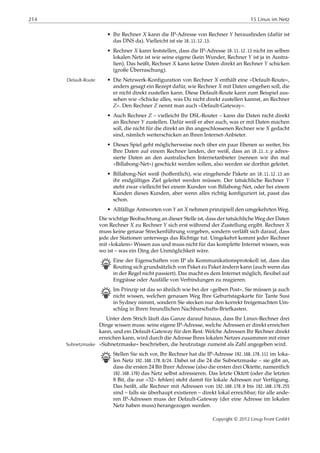 214 15 Linux im Netz
• Ihr Rechner 𝑋 kann die IP-Adresse von Rechner 𝑌 herausﬁnden (dafür ist
das DNS da). Vielleicht ist sie 10.11.12.13.
• Rechner 𝑋 kann feststellen, dass die IP-Adresse 10.11.12.13 nicht im selben
lokalen Netz ist wie seine eigene (kein Wunder, Rechner 𝑌 ist ja in Austra-
lien). Das heißt, Rechner 𝑋 kann keine Daten direkt an Rechner 𝑌 schicken
(große Überraschung).
• Die Netzwerk-Konﬁguration von Rechner 𝑋 enthält eine »Default-Route«,Default-Route
anders gesagt ein Rezept dafür, wie Rechner 𝑋 mit Daten umgehen soll, die
er nicht direkt zustellen kann. Diese Default-Route kann zum Beispiel aus-
sehen wie »Schicke alles, was Du nicht direkt zustellen kannst, an Rechner
𝑍«. Den Rechner 𝑍 nennt man auch »Default-Gateway«.
• Auch Rechner 𝑍 – vielleicht Ihr DSL-Router – kann die Daten nicht direkt
an Rechner 𝑌 zustellen. Dafür weiß er aber auch, was er mit Daten machen
soll, die nicht für die direkt an ihn angeschlossenen Rechner wie 𝑋 gedacht
sind, nämlich weiterschicken an Ihren Internet-Anbieter.
• Dieses Spiel geht möglicherweise noch über ein paar Ebenen so weiter, bis
Ihre Daten auf einem Rechner landen, der weiß, dass an 10.11. 𝑥. 𝑦 adres-
sierte Daten an den australischen Internetanbieter (nennen wir ihn mal
»Billabong-Net«) geschickt werden sollen, also werden sie dorthin geleitet.
• Billabong-Net weiß (hoﬀentlich), wie eingehende Pakete an 10.11.12.13 an
ihr endgültiges Ziel geleitet werden müssen. Der tatsächliche Rechner 𝑌
steht zwar vielleicht bei einem Kunden von Billabong-Net, oder bei einem
Kunden dieses Kunden, aber wenn alles richtig konﬁguriert ist, passt das
schon.
• Allfällige Antworten von 𝑌 an 𝑋 nehmen prinzipiell den umgekehrten Weg.
Die wichtige Beobachtung an dieser Stelle ist, dass der tatsächliche Weg der Daten
von Rechner 𝑋 zu Rechner 𝑌 sich erst während der Zustellung ergibt. Rechner 𝑋
muss keine genaue Streckenführung vorgeben, sondern verläßt sich darauf, dass
jede der Stationen unterwegs das Richtige tut. Umgekehrt kommt jeder Rechner
mit »lokalem« Wissen aus und muss nicht für das komplette Internet wissen, was
wo ist – was ein Ding der Unmöglichkeit wäre.
B Eine der Eigenschaften von IP als Kommunikationsprotokoll ist, dass das
Routing sich grundsätzlich von Paket zu Paket ändern kann (auch wenn das
in der Regel nicht passiert). Das macht es dem Internet möglich, ﬂexibel auf
Engpässe oder Ausfälle von Verbindungen zu reagieren.
B Im Prinzip ist das so ähnlich wie bei der »gelben Post«. Sie müssen ja auch
nicht wissen, welchen genauen Weg Ihre Geburtstagskarte für Tante Susi
in Sydney nimmt, sondern Sie stecken nur den korrekt freigemachten Um-
schlag in Ihren freundlichen Nachbarschafts-Briefkasten.
Unter dem Strich läuft das Ganze darauf hinaus, dass Ihr Linux-Rechner drei
Dinge wissen muss: seine eigene IP-Adresse, welche Adressen er direkt erreichen
kann, und ein Default-Gateway für den Rest. Welche Adressen Ihr Rechner direkt
erreichen kann, wird durch die Adresse Ihres lokalen Netzes zusammen mit einer
»Subnetzmaske« beschrieben, die heutzutage zumeist als Zahl angegeben wird.Subnetzmaske
B Stellen Sie sich vor, Ihr Rechner hat die IP-Adresse 192.168.178.111 im loka-
len Netz 192.168.178.0/24. Dabei ist die 24 die Subnetzmaske – sie gibt an,
dass die ersten 24 Bit Ihrer Adresse (also die ersten drei Oktette, namentlich
192.168.178) das Netz selbst adressieren. Das letzte Oktett (oder die letzten
8 Bit, die zur »32« fehlen) steht damit für lokale Adressen zur Verfügung.
Das heißt, alle Rechner mit Adressen von 192.168.178.0 bis 192.168.178.255
sind – falls sie überhaupt existieren – direkt lokal erreichbar; für alle ande-
ren IP-Adressen muss der Default-Gateway (der eine Adresse im lokalen
Netz haben muss) herangezogen werden.
Copyright © 2012 Linup Front GmbH
 