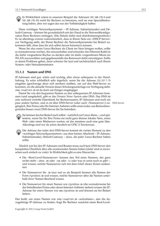 15.1 Netzwerk-Grundlagen 215
B In Wirklichkeit wären in unserem Beispiel die Adressen 192.168.178.0 und
192.168.178.255 nicht für Rechner zu benutzen, weil sie eine Spezialbedeu-
tung haben, aber wir sagen das nur der Vollständigkeit halber.
Diese wichtigen Netzwerkparameter – IP-Adresse, Subnetz(maske) und De-
fault-Gateway – können Sie grundsätzlich mit der Hand in die Netzwerkkonﬁgu-
ration Ihres Rechners eintragen. (Die Details dafür sind distributionsspeziﬁsch.)
Es ist allerdings extrem wahrscheinlich, dass in Ihrem Netz ein »DHCP-Server«
zur Verfügung steht, der Ihrem Rechner die Netzwerkparameter bei Bedarf zu-
kommen läßt, ohne dass Sie sich selbst darum kümmern müssen.
Wenn Sie also einen Linux-Rechner als Client ins Netz bringen wollen, sollte
es normalerweise reichen, ihn einzuschalten und entweder das Ethernet-Kabel in
die dafür vorgesehene Buchse zu stecken oder im dafür vorgesehenen Menü ein
WLAN auszuwählen und gegebenenfalls das Kennwort dafür einzutippen. Sollte
es damit Probleme geben, dann schreien Sie laut und nachdrücklich nach Ihrem
System- oder Netzadministrator.
15.1.3 Namen und DNS
IP-Adressen sind gut, schön und wichtig, aber etwas unbequem in der Hand-
habung. Es wäre schließlich sehr ärgerlich, wenn Sie die Adresse 213.157.7.75
eingeben (geschweige denn sich merken) müßten, um auf den Web-Server zu
kommen, wo die aktuelle Version dieser Schulungsunterlage zur Verfügung steht.
shop.linupfront.de ist da doch um Einiges eingängiger.
Damit Sie von den bequemen Namen zu den unbequemen IP-Adressen kom-
men (und umgekehrt), gibt es das Domain Name System oder DNS. Das DNS ist
eine weltweit verteilte Datenbank für Rechnernamen, IP-Adressen und noch ein
paar andere Sachen, und es ist über DNS-Server (oder auch »Nameserver«) zu- DNS-Server
gänglich. Ihre Firma oder Ihr Internet-Anbieter sollte einen (oder, aus Redundanz-
gründen besser zwei) DNS-Server für Sie betreiben.
B Sie können das bei Bedarf auch selbst – natürlich auf Linux-Basis –, und spä-
testens, wenn Sie für Ihre Firma ein nicht ganz kleines lokales Netz, einen
Web- oder einen Mailserver warten, ist das meistens auch eine gute Idee.
Allerdings sind wir da schon deutlich im LPIC-2-Territorium.
B Die Adresse des (oder der) DNS-Server kommt als viertes Element zu den
»wichtigen Netzwerkparametern« aus dem letzten Abschnitt – IP-Adresse,
Subnetz(maske), Default-Gateway – dazu, die jeder Linux-Rechner haben
sollte.
Ähnlich wie bei den IP-Adressen und Routen muss auch kein DNS-Server den
kompletten Überblick über alle existierenden Namen haben (dafür sind es inzwi-
schen auch einfach zu viele). In Wirklichkeit gibt es eine Hierarchie:
• Die »Root-Level-Nameserver« kennen den Teil eines Namens, der ganz
rechts steht – etwa .de oder .com oder .tv oder was es sonst noch so gibt –,
und wissen, welche Nameserver sich mit dem Inhalt dieser Zonen ausken-
nen.
• Die Nameserver für .de (nur mal so als Beispiel) kennen alle Namen der
Form irgendwas.de und wissen, welche Nameserver über die Namen unter-
halb dieser Namen Bescheid wissen.
• Die Nameserver für einen Namen wie irgendwas.de (die normalerweise bei
der betreﬀenden Firma oder deren Internet-Anbieter stehen) wissen die IP-
Adresse für einen Namen wie www.irgendwas.de und können sie bei Bedarf
liefern.
Das heißt, um einen Namen wie shop.linupfront.de »aufzulösen«, also die da-
zugehörige IP-Adresse zu ﬁnden, fragt Ihr Rechner zunächst einen Root-Level-
Copyright © 2012 Linup Front GmbH
 