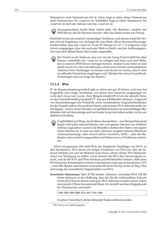 216 15 Linux im Netz
Nameserver nach Nameservern für de. Dann fragt er einen dieser Nameserver
nach Nameservern für linupfront.de. Schließlich fragt er einen Nameserver für
linupfront.de nach der Adresse von shop.linupfront.de.
B Genaugenommen macht diese Arbeit nicht »Ihr Rechner«, sondern der
DNS-Server, den Ihr Rechner benutzt. Aber das ändert nichts am Prinzip.
Natürlich ist das ein ziemlich aufwendiges Verfahren, und darum merkt Ihr Sys-
tem sich die Ergebnisse von Anfragen für eine Weile. Wenn Sie einmal herausge-
funden haben, dass shop.linupfront.de der IP-Adresse 213.157.7.75 entspricht, wird
davon ausgegangen, dass das auch eine Weile so bleibt, und der Auflösungspro-
zess erst nach Ablauf dieser Zeit wieder angestoßen.
B Der Vorteil an der Sache ist, dass wir von der Linup Front GmbH frei über
Namen »unterhalb von« linupfront.de verfügen und diese auch nach Belie-
ben in unseren DNS-Server eintragen können. Andere Leute holen sie sich
direkt von da. Es wäre viel mühsamer, einen neuen Namen aufwendig beim
»Internet-Amt« beantragen zu müssen und darauf zu warten, dass er dort
ins ofﬁzielle Verzeichnis eingetragen wird. (Denken Sie mal an Grundbuch-
Änderungen und wie lange die dauern.)
15.1.4 IPv6
IP als Kommunikationsprotokoll gibt es schon seit gut 30 Jahren, und man hat
festgestellt, dass einige Annahmen, von denen man seinerzeit ausgegangen ist,
wohl doch etwas naiv waren. Zum Beispiel erlaubt IPv4 (wie die aktuelle Versi-
on des Protokolls heißt) prinzipiell 232, also gut 4 Milliarden Adressen. Aufgrund
von Einschränkungen des Protokolls sowie verschiedenen Ungeschicklichkeiten
bei der Vergabe stehen aber praktisch keine unbenutzten IPv4-Adressen mehr zur
Verfügung – und in einem Zeitalter, wo (gefühlt) fast jeder ein internetfähiges Mo-
biltelefon mit sich herumträgt und noch mehr Leute eins haben wollen, ist das ein
deﬁnitives Problem.
B Es gibt Mittel und Wege, das Problem abzumildern – zum Beispiel bekommt
längst nicht jedes Internet-Handy eine vom ganzen Internet aus sichtbare
Adresse zugeordnet, sondern die Betreiber schotten ihre Netze vom eigent-
lichen Internet ab, so dass sie mehr Adressen vergeben können (Stichwort
»Adressumsetzung« oder network address translation, NAT) –, aber die Me-
thoden sind ziemlich unappetitlich und führen auch zu Problemen anders-
wo.
Schon seit geraumer Zeit steht IPv6, der designierte Nachfolger von IPv41, in
den Startlöchern. IPv6 räumt mit einigen Problemen von IPv4 auf, aber die In-
ternet-Anbieter tun sich im Moment noch etwas schwer damit, IPv6 ﬂächende-
ckend zur Verfügung zu stellen. Linux kommt mit IPv6 aber hervorragend zu-
recht, und da Sie IPv4 und IPv6 durchaus parallel betreiben können, steht einer
IPv6-basierten Infrastruktur in Ihrem Unternehmen (oder gar im häuslichen LAN
– viele DSL-Router unterstützen inzwischen IPv6) im Prinzip nichts im Weg. Hier
sind einige der wesentlichen Eigenschaften von IPv6:
Erweiterter Adressraum Statt 32 Bit breiten Adressen verwendet IPv6 128 Bit
breite Adressen, in der Hoﬀnung, dass das für die vorhersehbare Zukunft
reicht (die Chancen stehen recht gut). IPv6-Adressen werden notiert, indem
man jeweils 2 Bytes hexadezimal (Basis 16) darstellt und den Doppelpunkt
als Trennzeichen verwendet:
fe80:0000:0000:0000:025a:b6ff:fe9c:406a
In jedem Viererblock dürfen führende Nullen entfernt werden:
1IPv5 hat es nie wirklich gegeben.
Copyright © 2012 Linup Front GmbH
 
