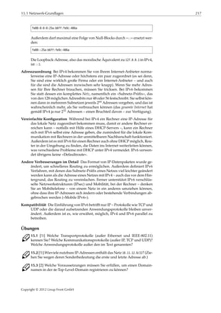 15.1 Netzwerk-Grundlagen 217
fe80:0:0:0:25a:b6ff:fe9c:406a
Außerdem darf maximal eine Folge von Null-Blocks durch »::« ersetzt wer-
den:
fe80::25a:b6ff:fe9c:406a
Die Loopback-Adresse, also das moralische Äquivalent zu 127.0.0.1 in IPv4,
ist ::1.
Adresszuordnung Bei IPv4 bekommen Sie von Ihrem Internet-Anbieter norma-
lerweise eine IP-Adresse oder höchstens ein paar zugeordnet (es sei denn,
Sie sind eine wirklich große Firma oder ein Internet-Anbieter – und auch
für die sind die Adressen inzwischen sehr knapp). Wenn Sie mehr Adres-
sen für Ihre Rechner brauchen, müssen Sie tricksen. Bei IPv6 bekommen
Sie statt dessen ein komplettes Netz, namentlich ein »Subnetz-Präﬁx«, das
von den 128 möglichen Adressbits nur 48 oder 56 festschreibt. Sie selbst kön-
nen dann in mehreren Subnetzen jeweils 264 Adressen vergeben, und das ist
wahrscheinlich mehr, als Sie verbrauchen können (das gesamte Internet hat
gemäß IPv4 ja nur 232 Adressen – einen Bruchteil davon – zur Verfügung).
Vereinfachte Konﬁguration Während bei IPv4 ein Rechner eine IP-Adresse für
das lokale Netz zugeordnet bekommen muss, damit er andere Rechner er-
reichen kann – notfalls mit Hilfe eines DHCP-Servers –, kann ein Rechner
sich mit IPv6 selbst eine Adresse geben, die zumindest für die lokale Kom-
munikation mit Rechnern in der unmittelbaren Nachbarschaft funktioniert.
Außerdem ist es mit IPv6 für einen Rechner auch ohne DHCP möglich, Rou-
ter in der Umgebung zu ﬁnden, die Daten ins Internet weiterleiten können,
was verschiedene Probleme mit DHCP unter IPv4 vermeidet. IPv6 verwen-
det übrigens keine »Defaultroute«.
Andere Verbesserungen im Detail Das Format von IP-Datenpaketen wurde ge-
ändert, um schnelleres Routing zu ermöglichen. Außerdem deﬁniert IPv6
Verfahren, mit denen das Subnetz-Präﬁx eines Netzes viel leichter geändert
werden kann als die Adresse eines Netzes mit IPv4 – auch das vor dem Hin-
tergrund, das Routing zu vereinfachen. Ferner unterstützt IPv6 verschlüs-
selte Netzwerkstrukturen (IPsec) und Mobilität, bei der Rechner – denken
Sie an Mobiltelefone – von einem Netz in ein anderes umziehen können,
ohne dass ihre IP-Adressen sich ändern oder bestehende Verbindungen ab-
gebrochen werden (»Mobile IPv6«).
Kompatibilität Die Einführung von IPv6 betriﬀt nur IP – Protokolle wie TCP und
UDP oder die darauf aufsetzenden Anwendungsprotokolle bleiben unver-
ändert. Außerdem ist es, wie erwähnt, möglich, IPv4 und IPv6 parallel zu
betreiben.
Übungen
C 15.1 [!1] Welche Transportprotokolle (außer Ethernet und IEEE-802.11)
kennen Sie? Welche Kommunikationsprotokolle (außer IP, TCP und UDP)?
Welche Anwendungsprotokolle außer den im Text genannten?
C 15.2 [!1] Wieviele nutzbare IP-Adressen enthält das Netz 10.11.12.0/22? (Zie-
hen Sie wegen deren Sonderbedeutung die erste und letzte Adresse ab.)
C 15.3 [2] Welche Voraussetzungen müssen Sie erfüllen, um einen Domain-
namen in der de-Top-Level-Domain registrieren zu können?
Copyright © 2012 Linup Front GmbH
 