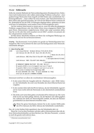 15.2 Linux als Netzwerk-Client 219
15.2.2 Fehlersuche
Sollte die einfache Methode der Netzwerkkonﬁguration (Einstöpseln bzw. Einbu-
chen) nicht funktionieren oder sollten anderweitige Probleme auftauchen – etwa
quälend lange Wartezeiten beim Zugriﬀ auf Web-Seiten oder unerklärliche Ver-
bindungsabbrüche –, dann sollten Sie einen System- oder Netzadministrator zu
Rate ziehen oder generell jemanden, der sich mit der Materie besser auskennt als
Sie. (Jedenfalls bis Sie die LPIC-2-Prüfungen abgelegt haben; spätestens ab dann
wird man Sie herbeiholen, wenn andere Leute in Schwierigkeiten sind.)
Auf der anderen Seite kommt es immer gut an, wenn Sie selbst die gängigsten
Probleme ausgeschlossen oder den Fehler schon etwas eingegrenzt haben. Das
spart Ihrem Administrator möglicherweise Arbeit oder sorgt zumindest dafür,
dass Sie vor ihr oder ihm nicht aussehen wie ein DAU2, sondern wie jemand, der
für voll genommen werden sollte.
Im Rest dieses Abschnitts erklären wir Ihnen die wichtigsten Werkzeuge zur
Fehlersuche und wie Sie sie benutzen können.
ifconfig Das Kommando ifconfig haben wir gerade zur Netzkonﬁguration ken-
nengelernt. Mit ifconfig können Sie aber auch die Konﬁguration einer Netzwerk-
schnittstelle abfragen:
$ /sbin/ifconfig eth0
eth0 Link encap:Ethernet Hardware Adresse 70:5a:b6:9c:40:6a
inet Adresse:192.168.178.130 Bcast:192.168.178.255£
¡ Maske:255.255.255.0
inet6-Adresse: 2002:4fee:57e5:0:725a:b6ff:fe9c:406a/64£
¡ Gültigkeitsbereich:Global
inet6-Adresse: fe80::725a:b6ff:fe9c:406a/64£
¡ Gültigkeitsbereich:Verbindung
UP BROADCAST RUNNING MULTICAST MTU:1500 Metrik:1
RX packets:83769 errors:0 dropped:0 overruns:0 frame:0
TX packets:76525 errors:0 dropped:0 overruns:0 carrier:0
Kollisionen:0 Sendewarteschlangenlänge:1000
RX bytes:69767848 (66.5 MiB) TX bytes:10245590 (9.7 MiB)
Interrupt:20 Speicher:d7400000-d7420000
Interessant sind hier vor allem die verschiedenen Adressenangaben:
• In der ersten Zeile der Ausgabe steht die »Hardware«- oder »MAC-Adres-
se« der Schnittstelle. Sie wird vom Hersteller der (hier) Ethernet-Karte fest
vergeben.
• In der zweiten Zeile steht die IP(v4)-Adresse, die der Schnittstelle zugeord-
net ist. Ganz rechts steht die Netzmaske in der altertümlich-umständlichen
Form.
• Die dritte und vierte Zeile geben verschiedene IPv6-Adressen an. Die vierte
Zeile ist die nur lokal gültige Adresse, die der Rechner sich selbst gegeben
hat, während die dritte ein Netzwerkpräﬁx enthält, mit dem der Rechner
grundsätzlich aus dem Internet erreichbar wäre.
B Wenn Sie genau hinschauen, können Sie in der zweiten Hälfte jeder
der IPv6-Adressen die MAC-Adresse der Schnittstelle wiederﬁnden.
Das »UP« in der fünften Zeile signalisiert, dass die Schnittstelle aktiv ist.
Wenn Sie ifconfig ohne Parameter aufrufen, gibt es Informationen über alle ak-
tiven Netzwerkschnittstellen auf dem Rechner aus. Mit dem Parameter -a nimmt
es noch die gerade nicht aktiven dazu.
2»Dümmster anzunehmender User«
Copyright © 2012 Linup Front GmbH
 
