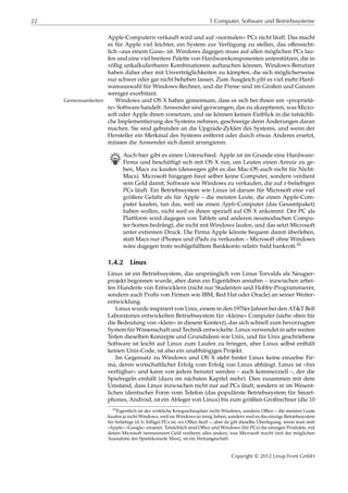 22 1 Computer, Software und Betriebssysteme
Apple-Computern verkauft wird und auf »normalen« PCs nicht läuft. Das macht
es für Apple viel leichter, ein System zur Verfügung zu stellen, das oﬀensicht-
lich »aus einem Guss« ist. Windows dagegen muss auf allen möglichen PCs lau-
fen und eine viel breitere Palette von Hardwarekomponenten unterstützen, die in
völlig unkalkulierbaren Kombinationen auftauchen können. Windows-Benutzer
haben daher eher mit Unverträglichkeiten zu kämpfen, die sich möglicherweise
nur schwer oder gar nicht beheben lassen. Zum Ausgleich gibt es viel mehr Hard-
wareauswahl für Windows-Rechner, und die Preise sind im Großen und Ganzen
weniger exorbitant.
Windows und OS X haben gemeinsam, dass es sich bei ihnen um »proprietä-Gemeinsamkeiten
re« Software handelt: Anwender sind gezwungen, das zu akzeptieren, was Micro-
soft oder Apple ihnen vorsetzen, und sie können keinen Einblick in die tatsächli-
che Implementierung des Systems nehmen, geschweige denn Änderungen daran
machen. Sie sind gebunden an die Upgrade-Zyklen des Systems, und wenn der
Hersteller ein Merkmal des Systems entfernt oder durch etwas Anderes ersetzt,
müssen die Anwender sich damit arrangieren.
B Auch hier gibt es einen Unterschied: Apple ist im Grunde eine Hardware-
Firma und beschäftigt sich mit OS X nur, um Leuten einen Anreiz zu ge-
ben, Macs zu kaufen (deswegen gibt es das Mac-OS auch nicht für Nicht-
Macs). Microsoft hingegen baut selber keine Computer, sondern verdient
sein Geld damit, Software wie Windows zu verkaufen, die auf 𝑥-beliebigen
PCs läuft. Ein Betriebssystem wie Linux ist darum für Microsoft eine viel
größere Gefahr als für Apple – die meisten Leute, die einen Apple-Com-
puter kaufen, tun das, weil sie einen Apple-Computer (das Gesamtpaket)
haben wollen, nicht weil es ihnen speziell auf OS X ankommt. Der PC als
Plattform wird dagegen von Tablets und anderen neumodischen Compu-
ter-Sorten bedrängt, die nicht mit Windows laufen, und das setzt Microsoft
unter extremen Druck. Die Firma Apple könnte bequem damit überleben,
statt Macs nur iPhones und iPads zu verkaufen – Microsoft ohne Windows
wäre dagegen trotz wohlgefülltem Bankkonto relativ bald bankrott.10
1.4.2 Linux
Linux ist ein Betriebssystem, das ursprünglich von Linus Torvalds als Neugier-
projekt begonnen wurde, aber dann ein Eigenleben annahm – inzwischen arbei-
ten Hunderte von Entwicklern (nicht nur Studenten und Hobby-Programmierer,
sondern auch Proﬁs von Firmen wie IBM, Red Hat oder Oracle) an seiner Weiter-
entwicklung.
Linux wurde inspiriert von Unix, einem in den 1970er Jahren bei den AT&T Bell
Laboratories entwickelten Betriebssystem für »kleine« Computer (siehe oben für
die Bedeutung von »klein« in diesem Kontext), das sich schnell zum bevorzugten
System für Wissenschaft und Technik entwickelte. Linux verwendet in sehr weiten
Teilen dieselben Konzepte und Grundideen wie Unix, und für Unix geschriebene
Software ist leicht auf Linux zum Laufen zu bringen, aber Linux selbst enthält
keinen Unix-Code, ist also ein unabhängiges Projekt.
Im Gegensatz zu Windows und OS X steht hinter Linux keine einzelne Fir-
ma, deren wirtschaftlicher Erfolg vom Erfolg von Linux abhängt. Linux ist »frei
verfügbar« und kann von jedem benutzt werden – auch kommerziell –, der die
Spielregeln einhält (dazu im nächsten Kapitel mehr). Dies zusammen mit dem
Umstand, dass Linux inzwischen nicht nur auf PCs läuft, sondern in im Wesent-
lichen identischer Form vom Telefon (das populärste Betriebssystem für Smart-
phones, Android, ist ein Ableger von Linux) bis zum größten Großrechner (die 10
10Eigentlich ist der wirkliche Kriegsschauplatz nicht Windows, sondern Oﬃce – die meisten Leute
kaufen ja nicht Windows, weil sie Windows so innig lieben, sondern weil es das einzige Betriebssystem
für beliebige (d. h. billige) PCs ist, wo Oﬃce läuft –, aber da gilt dieselbe Überlegung, wenn man statt
»Apple« »Google« einsetzt. Tatsächlich sind Oﬃce und Windows (für PCs) die einzigen Produkte, mit
denen Microsoft nennenswert Geld verdient; alles andere, was Microsoft macht (mit der möglichen
Ausnahme der Spielekonsole Xbox), ist ein Verlustgeschäft.
Copyright © 2012 Linup Front GmbH
 