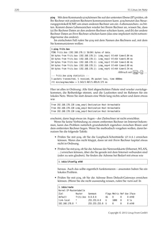 220 15 Linux im Netz
ping Mit dem Kommando ping können Sie auf der untersten Ebene (IP) prüfen, ob
Ihr Rechner mit anderen Rechnern kommunizieren kann. ping benutzt das Steue-
rungsprotokoll ICMP, um einen anderen Rechner um ein »Lebenszeichen« zu bit-
ten. Kommt dieses Lebenszeichen wieder bei Ihrem Rechner an, wissen Sie, dass
(a) Ihr Rechner Daten an den anderen Rechner schicken kann, und (b) der andere
Rechner Daten an Ihren Rechner schicken kann (das eine impliziert nicht notwen-
digerweise das andere).
Im einfachsten Fall rufen Sie ping mit dem Namen des Rechners auf, mit dem
Sie kommunizieren wollen:
$ ping fritz.box
PING fritz.box (192.168.178.1) 56(84) bytes of data.
64 bytes from fritz.box (192.168.178.1): icmp_req=1 ttl=64 time=3.84 ms
64 bytes from fritz.box (192.168.178.1): icmp_req=2 ttl=64 time=5.09 ms
64 bytes from fritz.box (192.168.178.1): icmp_req=3 ttl=64 time=3.66 ms
64 bytes from fritz.box (192.168.178.1): icmp_req=4 ttl=64 time=3.69 ms
64 bytes from fritz.box (192.168.178.1): icmp_req=5 ttl=64 time=3.54 ms
Abbruch mit Strg + c …
--- fritz.box ping statistics ---
5 packets transmitted, 5 received, 0% packet loss, time 4006ms
rtt min/avg/max/mdev = 3.543/3.967/5.095/0.575 ms
Hier ist alles in Ordnung: Alle fünf abgeschickten Pakete sind wieder zurückge-
kommen, die Reihenfolge stimmt, und die Laufzeiten sind im Rahmen für ein
lokales Netz. Wenn Sie statt dessen eine Weile lang nichts sehen und dann etwas
wie
From 192.168.178.130 icmp_seq=1 Destination Host Unreachable
From 192.168.178.130 icmp_seq=2 Destination Host Unreachable
From 192.168.178.130 icmp_seq=3 Destination Host Unreachable
erscheint, dann liegt etwas im Argen – der Zielrechner ist nicht erreichbar.
Wenn Sie keine Verbindung zu einem entfernten Rechner im Internet bekom-
men, kann das Problem natürlich grundsätzlich irgendwo zwischen Ihnen und
dem entfernten Rechner liegen. Wenn Sie methodisch vorgehen wollen, dann be-
nutzen Sie die folgende Taktik:
• Prüfen Sie mit ping, ob Sie die Loopback-Schnittstelle 127.0.0.1 erreichen
können. Wenn das nicht klappt, dann ist mit Ihrem Rechner kapital etwas
nicht in Ordnung.
• Prüfen Sie mit ping, ob Sie die Adresse der Netzwerkkarte (Ethernet, WLAN,
…) erreichen können, über die Sie gerade mit dem Internet verbunden sind
(oder zu sein glauben). Sie ﬁnden die Adresse bei Bedarf mit etwas wie
$ /sbin/ifconfig eth0
heraus. Auch das sollte eigentlich funktionieren – ansonsten haben Sie ein
lokales Problem.
• Prüfen Sie mit ping, ob Sie die Adresse Ihres Default-Gateways erreichen
können. (Wenn Sie die nicht auswendig wissen, rufen Sie route auf: In
$ /sbin/route
Kernel-IP-Routentabelle
Ziel Router Genmask Flags Metric Ref Use Iface
default fritz.box 0.0.0.0 UG 0 0 0 eth0
link-local * 255.255.0.0 U 1000 0 0 lo
192.168.178.0 * 255.255.255.0 U 0 0 0 eth0
Copyright © 2012 Linup Front GmbH
 