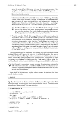15.2 Linux als Netzwerk-Client 221
sehen Sie in der default-Zeile unter Ziel, was Sie verwenden müssen – hier
»ping fritz.box«.) Wenn das nicht funktioniert, Sie also Meldungen wie
Destination Host Unreachable
bekommen, ist in Ihrem lokalen Netz etwas nicht in Ordnung. Wenn Sie
können, dann fragen Sie einen Kollegen, ob der gerade ins Internet kommt,
oder probieren Sie einen anderen Rechner aus: Sollte da alles klappen, ist
der Schwarze Peter wieder bei Ihrem Computer. Ansonsten – und mögli-
cherweise auch in diesem Fall – ist es Zeit für den Systemadministrator.
B Zum Beispiel könnte es sein, dass Ihre Default-Route verbogen ist und
auf den falschen Rechner zeigt. (Zumindest bei manueller Konﬁgura-
tion wäre das denkbar.) Das würde die Benutzer anderer Rechner, wo
die Konﬁguration wahrscheinlich stimmt, nicht betreﬀen.
• Wenn Sie auch den Default-Gateway problemlos erreichen können, dann ist
das Problem entweder jenseits Ihres LAN irgendwo im Internet (und damit
möglicherweise nicht nur Ihrem, sondern sogar dem Zugriﬀ Ihres Admi-
nistrators entzogen) oder weiter oben im »Protokollstapel« anzusiedeln. Es
kann zum Beispiel sein, dass Sie einen entfernten Web-Server zwar über ping
kontaktieren können, dass bei Ihrem (Firmen-?)Internetzugang aber der di-
rekte Zugriﬀ ins Web gesperrt ist, weil Sie einen »Proxy-Server« benutzen
sollen (und das zu konﬁgurieren vergessen haben). Ihr Systemadministra-
tor hilft Ihnen weiter.
Eine Netzanbindung, die manchmal funktioniert und manchmal nicht (Knick
im Kabel? Mäusefraß?), können Sie mit »ping -f« auf die Probe stellen. Hier schickt
ping nicht wie üblich ein Paket pro Sekunde an den anderen Rechner, sondern so
schnell es kann. Für jedes gesendete Paket wird ein Punkt ausgegeben, für jedes
empfangene ein »Backspace«-Zeichen, das den Punkt wieder löschen sollte. Ge-
hen Ihnen Pakete verloren, dann entsteht eine länger werdende Zeile von Punkten.
B Sind Sie nicht root, sondern nur ein normaler Benutzer, dann müssen Sie
sich mit einem minimalen Abstand von 0,2 Sekunden zwischen zwei ver-
sandten Paketen zufriedengeben. Das Netzwerk überﬂuten dürfen Sie näm-
lich nur als Administrator.
Wenn Sie IPv6-Verbindungen prüfen wollen, müssen Sie statt ping das Kom-
mando ping6 verwenden:
$ ping6 ::1
dig Das Kommando dig dient zum Testen der Namensauflösung über das DNS.
Wenn Sie nichts anderes sagen, versucht es zu einem auf der Kommandozeile
angegebenen Namen eine IP-Adresse zu ﬁnden:
$ dig www.linupfront.de
; <<>> DiG 9.8.1-P1 <<>> www.linupfront.de
;; global options: +cmd
;; Got answer:
;; ->>HEADER<<- opcode: QUERY, status: NOERROR, id: 34301
;; flags: qr rd ra; QUERY: 1, ANSWER: 2, AUTHORITY: 0, ADDITIONAL: 0
;; QUESTION SECTION:
;www.linupfront.de. IN A
;; ANSWER SECTION:
Copyright © 2012 Linup Front GmbH
 