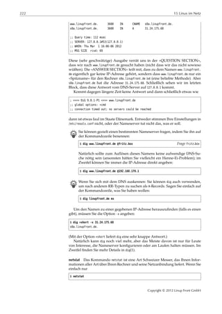 222 15 Linux im Netz
www.linupfront.de. 3600 IN CNAME s0a.linupfront.de.
s0a.linupfront.de. 3600 IN A 31.24.175.68
;; Query time: 112 msec
;; SERVER: 127.0.0.1#53(127.0.0.1)
;; WHEN: Thu Mar 1 16:06:06 2012
;; MSG SIZE rcvd: 69
Diese (sehr geschwätzige) Ausgabe verrät uns in der »QUESTION SECTION«,
dass wir nach www.linupfront.de gesucht haben (nicht dass wir das nicht sowieso
wüßten). Die »ANSWER SECTION« teilt mit, dass zu dem Namen www.linupfront.
de eigentlich gar keine IP-Adresse gehört, sondern dass www.linupfront.de nur ein
»Spitzname« für den Rechner s0a.linupfront.de ist (eine beliebte Methode). Aber
s0a.linupfront.de hat die Adresse 31.24.175.68. Schließlich sehen wir im letzten
Block, dass diese Antwort vom DNS-Server auf 127.0.0.1 kommt.
Kommt dagegen längere Zeit keine Antwort und dann schließlich etwas wie
; <<>> DiG 9.8.1-P1 <<>> www.linupfront.de
;; global options: +cmd
;; connection timed out; no servers could be reached
dann ist etwas faul im Staate Dänemark. Entweder stimmen Ihre Einstellungen in
/etc/resolv.conf nicht, oder der Nameserver tut nicht das, was er soll.
B Sie können gezielt einen bestimmten Nameserver fragen, indem Sie ihn auf
der Kommandozeile benennen:
$ dig www.linupfront.de @fritz.box Frage fritz.box
Natürlich sollte zum Auflösen dieses Namens keine aufwendige DNS-Su-
che nötig sein (ansonsten hätten Sie vielleicht ein Henne-Ei-Problem); im
Zweifel können Sie immer die IP-Adresse direkt angeben:
$ dig www.linupfront.de @192.168.178.1
B Wenn Sie sich mit dem DNS auskennen: Sie können dig auch verwenden,
um nach anderen RR-Typen zu suchen als A-Records. Sagen Sie einfach auf
der Kommandozeile, was Sie haben wollen:
$ dig linupfront.de mx
Um den Namen zu einer gegebenen IP-Adresse herauszuﬁnden (falls es einen
gibt), müssen Sie die Option -x angeben:
$ dig +short -x 31.24.175.68
s0a.linupfront.de.
(Mit der Option +short liefert dig eine sehr knappe Antwort.)
Natürlich kann dig noch viel mehr, aber das Meiste davon ist nur für Leute
von Interesse, die Nameserver konﬁgurieren oder am Laufen halten müssen. Im
Zweifel ﬁnden Sie mehr Details in dig(1).
netstat Das Kommando netstat ist eine Art Schweizer Messer, das Ihnen Infor-
mationen aller Art über Ihren Rechner und seine Netzanbindung liefert. Wenn Sie
einfach nur
$ netstat
Copyright © 2012 Linup Front GmbH
 