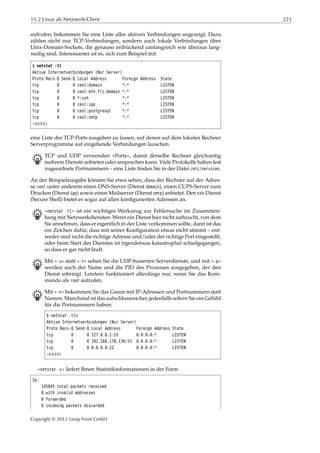 15.2 Linux als Netzwerk-Client 223
aufrufen, bekommen Sie eine Liste aller aktiven Verbindungen angezeigt. Dazu
zählen nicht nur TCP-Verbindungen, sondern auch lokale Verbindungen über
Unix-Domain-Sockets, die genauso erdrückend umfangreich wie überaus lang-
weilig sind. Interessanter ist es, sich zum Beispiel mit
$ netstat -tl
Aktive Internetverbindungen (Nur Server)
Proto Recv-Q Send-Q Local Address Foreign Address State
tcp 0 0 ceol:domain *:* LISTEN
tcp 0 0 ceol-eth.fri:domain *:* LISTEN
tcp 0 0 *:ssh *:* LISTEN
tcp 0 0 ceol:ipp *:* LISTEN
tcp 0 0 ceol:postgresql *:* LISTEN
tcp 0 0 ceol:smtp *:* LISTEN
¡¡¡¡¡
eine Liste der TCP-Ports ausgeben zu lassen, auf denen auf dem lokalen Rechner
Serverprogramme auf eingehende Verbindungen lauschen.
B TCP und UDP verwenden »Ports«, damit derselbe Rechner gleichzeitig
mehrere Dienste anbieten oder ansprechen kann. Viele Protokolle haben fest
zugeordnete Portnummern – eine Liste ﬁnden Sie in der Datei /etc/services.
An der Beispielausgabe können Sie etwa sehen, dass der Rechner auf der Adres-
se ceol unter anderem einen DNS-Server (Dienst domain), einen CUPS-Server zum
Drucken (Dienst ipp) sowie einen Mailserver (Dienst smtp) anbietet. Den ssh-Dienst
(Secure Shell) bietet er sogar auf allen konﬁgurierten Adressen an.
B »netstat -tl« ist ein wichtiges Werkzeug zur Fehlersuche im Zusammen-
hang mit Netzwerkdiensten. Wenn ein Dienst hier nicht auftaucht, von dem
Sie annehmen, dass er eigentlich in der Liste vorkommen sollte, dann ist das
ein Zeichen dafür, dass mit seiner Konﬁguration etwas nicht stimmt – ent-
weder sind nicht die richtige Adresse und/oder der richtige Port eingestellt,
oder beim Start des Dienstes ist irgendetwas katastrophal schiefgegangen,
so dass er gar nicht läuft.
B Mit »-u« statt »-t« sehen Sie die UDP-basierten Serverdienste, und mit »-p«
werden auch der Name und die PID des Prozesses ausgegeben, der den
Dienst erbringt. Letztere funktioniert allerdings nur, wenn Sie das Kom-
mando als root aufrufen.
B Mit »-n« bekommen Sie das Ganze mit IP-Adressen und Portnummern statt
Namen. Manchmal ist das aufschlussreicher, jedenfalls sofern Sie ein Gefühl
für die Portnummern haben:
$ netstat -tln
Aktive Internetverbindungen (Nur Server)
Proto Recv-Q Send-Q Local Address Foreign Address State
tcp 0 0 127.0.0.1:53 0.0.0.0:* LISTEN
tcp 0 0 192.168.178.130:53 0.0.0.0:* LISTEN
tcp 0 0 0.0.0.0:22 0.0.0.0:* LISTEN
¡¡¡¡¡
»netstat -s« liefert Ihnen Statistikinformationen in der Form
Ip:
145845 total packets received
8 with invalid addresses
0 forwarded
0 incoming packets discarded
Copyright © 2012 Linup Front GmbH
 