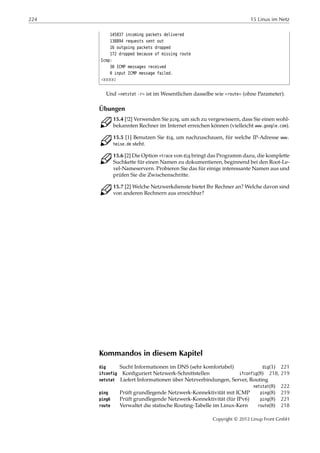 224 15 Linux im Netz
145837 incoming packets delivered
138894 requests sent out
16 outgoing packets dropped
172 dropped because of missing route
Icmp:
30 ICMP messages received
0 input ICMP message failed.
¡¡¡¡¡
Und »netstat -r« ist im Wesentlichen dasselbe wie »route« (ohne Parameter).
Übungen
C 15.4 [!2] Verwenden Sie ping, um sich zu vergewissern, dass Sie einen wohl-
bekannten Rechner im Internet erreichen können (vielleicht www.google.com).
C 15.5 [1] Benutzen Sie dig, um nachzuschauen, für welche IP-Adresse www.
heise.de steht.
C 15.6 [2] Die Option +trace von dig bringt das Programm dazu, die komplette
Suchkette für einen Namen zu dokumentieren, beginnend bei den Root-Le-
vel-Nameservern. Probieren Sie das für einige interessante Namen aus und
prüfen Sie die Zwischenschritte.
C 15.7 [2] Welche Netzwerkdienste bietet Ihr Rechner an? Welche davon sind
von anderen Rechnern aus erreichbar?
Kommandos in diesem Kapitel
dig Sucht Informationen im DNS (sehr komfortabel) dig(1) 221
ifconfig Konﬁguriert Netzwerk-Schnittstellen ifconfig(8) 218, 219
netstat Liefert Informationen über Netzverbindungen, Server, Routing
netstat(8) 222
ping Prüft grundlegende Netzwerk-Konnektivität mit ICMP ping(8) 219
ping6 Prüft grundlegende Netzwerk-Konnektivität (für IPv6) ping(8) 221
route Verwaltet die statische Routing-Tabelle im Linux-Kern route(8) 218
Copyright © 2012 Linup Front GmbH
 