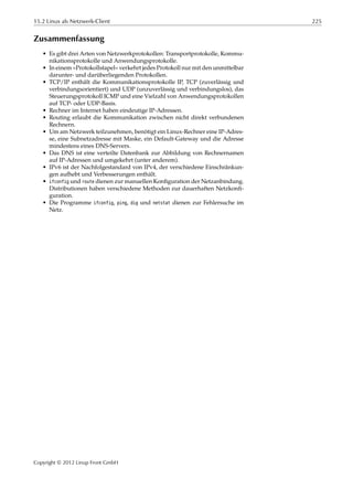 15.2 Linux als Netzwerk-Client 225
Zusammenfassung
• Es gibt drei Arten von Netzwerkprotokollen: Transportprotokolle, Kommu-
nikationsprotokolle und Anwendungsprotokolle.
• In einem »Protokollstapel« verkehrt jedes Protokoll nur mit den unmittelbar
darunter- und darüberliegenden Protokollen.
• TCP/IP enthält die Kommunikationsprotokolle IP, TCP (zuverlässig und
verbindungsorientiert) und UDP (unzuverlässig und verbindungslos), das
Steuerungsprotokoll ICMP und eine Vielzahl von Anwendungsprotokollen
auf TCP- oder UDP-Basis.
• Rechner im Internet haben eindeutige IP-Adressen.
• Routing erlaubt die Kommunikation zwischen nicht direkt verbundenen
Rechnern.
• Um am Netzwerk teilzunehmen, benötigt ein Linux-Rechner eine IP-Adres-
se, eine Subnetzadresse mit Maske, ein Default-Gateway und die Adresse
mindestens eines DNS-Servers.
• Das DNS ist eine verteilte Datenbank zur Abbildung von Rechnernamen
auf IP-Adressen und umgekehrt (unter anderem).
• IPv6 ist der Nachfolgestandard von IPv4, der verschiedene Einschränkun-
gen aufhebt und Verbesserungen enthält.
• ifconfig und route dienen zur manuellen Konﬁguration der Netzanbindung.
Distributionen haben verschiedene Methoden zur dauerhaften Netzkonﬁ-
guration.
• Die Programme ifconfig, ping, dig und netstat dienen zur Fehlersuche im
Netz.
Copyright © 2012 Linup Front GmbH
 