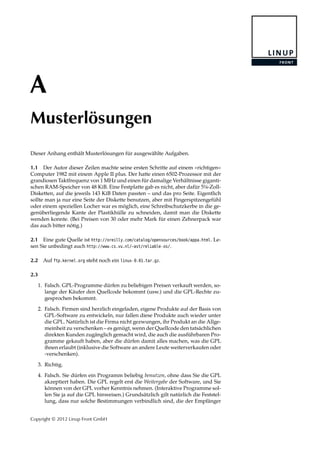 A
Musterlösungen
Dieser Anhang enthält Musterlösungen für ausgewählte Aufgaben.
1.1 Der Autor dieser Zeilen machte seine ersten Schritte auf einem »richtigen«
Computer 1982 mit einem Apple II plus. Der hatte einen 6502-Prozessor mit der
grandiosen Taktfrequenz von 1 MHz und einen für damalige Verhältnisse giganti-
schen RAM-Speicher von 48 KiB. Eine Festplatte gab es nicht, aber dafür 5¼-Zoll-
Disketten, auf die jeweils 143 KiB Daten passten – und das pro Seite. Eigentlich
sollte man ja nur eine Seite der Diskette benutzen, aber mit Fingerspitzengefühl
oder einem speziellen Locher war es möglich, eine Schreibschutzkerbe in die ge-
genüberliegende Kante der Plastikhülle zu schneiden, damit man die Diskette
wenden konnte. (Bei Preisen von 30 oder mehr Mark für einen Zehnerpack war
das auch bitter nötig.)
2.1 Eine gute Quelle ist http://oreilly.com/catalog/opensources/book/appa.html. Le-
sen Sie unbedingt auch http://www.cs.vu.nl/~ast/reliable-os/.
2.2 Auf ftp.kernel.org steht noch ein linux-0.01.tar.gz.
2.3
1. Falsch. GPL-Programme dürfen zu beliebigen Preisen verkauft werden, so-
lange der Käufer den Quellcode bekommt (usw.) und die GPL-Rechte zu-
gesprochen bekommt.
2. Falsch. Firmen sind herzlich eingeladen, eigene Produkte auf der Basis von
GPL-Software zu entwickeln, nur fallen diese Produkte auch wieder unter
die GPL. Natürlich ist die Firma nicht gezwungen, ihr Produkt an die Allge-
meinheit zu verschenken – es genügt, wenn der Quellcode den tatsächlichen
direkten Kunden zugänglich gemacht wird, die auch die ausführbaren Pro-
gramme gekauft haben, aber die dürfen damit alles machen, was die GPL
ihnen erlaubt (inklusive die Software an andere Leute weiterverkaufen oder
-verschenken).
3. Richtig.
4. Falsch. Sie dürfen ein Programm beliebig benutzen, ohne dass Sie die GPL
akzeptiert haben. Die GPL regelt erst die Weitergabe der Software, und Sie
können von der GPL vorher Kenntnis nehmen. (Interaktive Programme sol-
len Sie ja auf die GPL hinweisen.) Grundsätzlich gilt natürlich die Feststel-
lung, dass nur solche Bestimmungen verbindlich sind, die der Empfänger
Copyright © 2012 Linup Front GmbH
 
