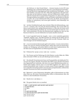 228 A Musterlösungen
der Software vor dem Erwerb (Kauf, …) kennen konnte; da die GPL dem
Empfänger aber zusätzliche Rechte gibt, die er sonst überhaupt nicht hätte –
etwa das Recht der originalgetreuen oder modiﬁzierten Weitergabe –, ist das
kein Problem; man kann die GPL völlig links liegenlassen und darf trotz-
dem alles mit der Software machen, was das Urheberrecht zuläßt. Anders
sieht das mit den EULAs proprietärer Programme aus; diese versuchen ein
Vertragsverhältnis herzustellen, in dem der Käufer ausdrücklich auf Rechte
verzichtet, die er laut Urheberrecht hätte (etwa das Recht, die Programm-
struktur zu analysieren), und sowas geht natürlich, wenn überhaupt, nur
vor dem Kauf.
3.2 Auf dem Textbildschirm gilt, dass in beiden Fällen die Fehlermeldung
”
Login
incorrect“ erscheint, aber erst nach der Kennwortabfrage. Der Grund dafür ist,
dass es sonst einfach wäre, gültige Benutzernamen zu raten (die, bei denen nicht
gleich eine Fehlermeldung erscheint). So, wie das System jetzt ist, kann ein
”
Cra-
cker“ nicht entscheiden, ob schon der Benutzername ungültig war oder nur das
Kennwort falsch ist, was das Einbrechen ins System deutlich erschwert.
4.1 In der Loginshell lautet die Ausgabe »-bash«, in der zusätzlich gestarteten
»Subshell« dagegen »bash«. Das Minuszeichen am Anfang sagt der Shell, dass sie
sich wie eine Loginshell benehmen soll und nicht wie eine »normale« Shell, was
Auswirkungen auf die Initialisierung hat.
4.2 alias ist ein internes Kommando (geht nicht anders). rm ist ein externes Kom-
mando. echo und test sind bei der Bash intern, stehen aber auch als externe Kom-
mandos zur Verfügung, weil andere Shells sie nicht intern implementieren. Bei
der Bash sind sie hauptsächlich aus Efﬁzienzgründen intern.
5.2 Probieren Sie »apropos process« oder »man -k process«.
5.5 Das Format und die Werkzeuge für Info-Dateien wurden Mitte der 1980er
Jahre entwickelt. HTML war da noch überhaupt nicht erfunden.
6.1 Das aktuelle Verzeichnis ist in Linux ein Prozessattribut, das heißt, jeder Pro-
zess hat sein eigenes aktuelles Verzeichnis (bei DOS ist das aktuelle Verzeichnis
eine Eigenschaft des Laufwerks, aber das ist in einem Mehrbenutzersystem na-
türlich nicht tragbar). Darum muss cd in die Shell eingebaut sein. Wenn es ein
externes Kommando wäre, würde es in einem neuen Prozess ausgeführt, würde
dessen aktuelles Verzeichnis ändern und sich dann prompt beenden, während das
aktuelle Verzeichnis der Shell unverändert bliebe.
6.4 Bekommt ls einen Dateinamen übergeben, gibt es Informationen nur über
diese Datei aus. Bei einem Verzeichnisnamen liefert es Informationen über alle
Dateien in dem betreﬀenden Verzeichnis.
6.5 Hierfür hat ls die Option -d.
6.6 Das ganze könnte etwa so aussehen:
$ mkdir -p grd1-test/dir1 grd1-test/dir2 grd1-test/dir3
$ cd grd1-test/dir1
$ vi hallo
$ cd
$ vi grd1-test/dir2/huhu
$ ls grd1-test/dir1/hallo grd1-test/dir2/huhu
grd1-test/dir1/hallo
grd1-test/dir2/huhu
Copyright © 2012 Linup Front GmbH
 