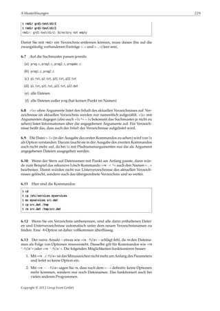 A Musterlösungen 229
$ rmdir grd1-test/dir3
$ rmdir grd1-test/dir2
rmdir: grd1-test/dir2: Directory not empty
Damit Sie mit rmdir ein Verzeichnis entfernen können, muss dieses (bis auf die
zwangsläuﬁg vorhandenen Einträge ».« und »..«) leer sein.
6.7 Auf die Suchmuster passen jeweils:
(a) prog.c, prog1.c, prog2.c, progabc.c
(b) prog1.c, prog2.c
(c) p1.txt, p2.txt, p21.txt, p22.txt
(d) p1.txt, p21.txt, p22.txt, p22.dat
(e) alle Dateien
(f) alle Dateien außer prog (hat keinen Punkt im Namen)
6.8 »ls« ohne Argumente listet den Inhalt des aktuellen Verzeichnisses auf. Ver-
zeichnisse im aktuellen Verzeichnis werden nur namentlich aufgezählt. »ls« mit
Argumenten dagegen (also auch »ls *« – ls bekommt das Suchmuster ja nicht zu
sehen) listet Informationen über die angegebenen Argumente auf. Für Verzeich-
nisse heißt das, dass auch der Inhalt der Verzeichnisse aufgelistet wird.
6.9 Die Datei »-l« (in der Ausgabe des ersten Kommandos zu sehen) wird von ls
als Option verstanden. Darum taucht sie in der Ausgabe des zweiten Kommandos
auch nicht mehr auf, da bei ls mit Pfadnamenargumenten nur die als Argument
angegebenen Dateien ausgegeben werden.
6.10 Wenn der Stern auf Dateinamen mit Punkt am Anfang passte, dann wür-
de zum Beispiel das rekursive Lösch-Kommando »rm -r *« auch den Namen »..«
bearbeiten. Damit würden nicht nur Unterverzeichnisse des aktuellen Verzeich-
nisses gelöscht, sondern auch das übergeordnete Verzeichnis und so weiter.
6.11 Hier sind die Kommandos:
$ cd
$ cp /etc/services myservices
$ mv myservices src.dat
$ cp src.dat /tmp
$ rm src.dat /tmp/src.dat
6.12 Wenn Sie ein Verzeichnis umbenennen, sind alle darin enthaltenen Datei-
en und Unterverzeichnisse automatisch unter dem neuen Verzeichnisnamen zu
ﬁnden. Eine -R-Option ist daher vollkommen überﬂüssig.
6.13 Der naive Ansatz – etwas wie »rm -file« – schlägt fehl, da rm den Dateina-
men als Folge von Optionen missversteht. Dasselbe gilt für Kommandos wie »rm
"-file"« oder »rm '-file'«. Die folgenden Möglichkeiten funktionieren besser:
1. Mit »rm ./-file« ist das Minuszeichen nicht mehr am Anfang des Parameters
und leitet so keine Option ein.
2. Mit »rm -- -file« sagen Sie rm, dass nach dem »--« deﬁnitiv keine Optionen
mehr kommen, sondern nur noch Dateinamen. Das funktioniert auch bei
vielen anderen Programmen.
Copyright © 2012 Linup Front GmbH
 