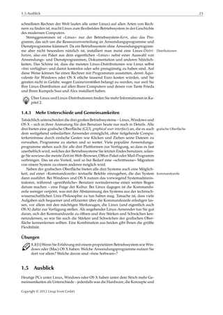 1.5 Ausblick 23
schnellsten Rechner der Welt laufen alle unter Linux) auf allen Arten von Rech-
nern zu ﬁnden ist, macht Linux zum ﬂexibelsten Betriebssystem in der Geschichte
des modernen Computers.
Strenggenommen ist »Linux« nur der Betriebssystem-Kern, also das Pro-
gramm, das sich um die Ressourcenverteilung an Anwendungsprogramme und
Dienstprogramme kümmert. Da ein Betriebssystem ohne Anwendungsprogram-
me aber nicht besonders nützlich ist, installiert man meist eine Linux-Distri- Distributionen
bution, also ein Paket aus dem eigentlichen »Linux« nebst einer Auswahl von
Anwendungs- und Dienstprogrammen, Dokumentation und anderen Nützlich-
keiten. Das Schöne ist, dass die meisten Linux-Distributionen wie Linux selbst
»frei verfügbar« und damit kostenlos oder sehr preisgünstig zu haben sind. Auf
diese Weise können Sie einen Rechner mit Programmen ausstatten, deren Äqui-
valente für Windows oder OS X etliche tausend Euro kosten würden, und Sie
geraten nicht in Gefahr, wegen Lizenzverstößen belangt zu werden, nur weil Sie
Ihre Linux-Distribution auf allen Ihren Computern und denen von Tante Frieda
und Ihren Kumpels Susi und Alex installiert haben.
B Über Linux und Linux-Distributionen ﬁnden Sie mehr Informationen in Ka-
pitel 2.
1.4.3 Mehr Unterschiede und Gemeinsamkeiten
Tatsächlich unterscheiden die drei großen Betriebssysteme – Linux, Windows und
OS X – sich in ihrer Anmutung für den Benutzer heute nur noch in Details. Alle
drei bieten eine graﬁsche Oberﬂäche (GUI, graphical user interface) an, die es auch grafische Oberfläche
dem weitgehend unbedarften Anwender ermöglicht, ohne tiefgehende Compu-
terkenntnisse durch einfache Gesten wie Klicken und Ziehen seine Dateien zu
verwalten, Programme zu starten und so weiter. Viele populäre Anwendungs-
programme stehen auch für alle drei Plattformen zur Verfügung, so dass es fast
unerheblich wird, welches der Betriebssysteme Sie letzten Endes benutzen, solan-
ge Sie sowieso die meiste Zeit im Web-Browser, Oﬃce-Paket oder Mail-Programm
verbringen. Das ist ein Vorteil, weil so bei Bedarf eine »schrittweise« Migration
von einem System zu einem anderen möglich wird.
Neben der graﬁschen Oberﬂäche bieten alle drei Systeme auch eine Möglich-
keit, auf einer »Kommandozeile« textuelle Befehle einzugeben, die das System Kommandozeile
dann ausführt. Bei Windows und OS X nutzen das vorwiegend Systemadminis-
tratoren, während »gewöhnliche« Benutzer normalerweise einen weiten Bogen
darum machen – eine Frage der Kultur. Bei Linux dagegen ist die Kommando-
zeile weniger verpönt, was mit der Abstammung des Systems aus der technisch-
wissenschaftlichen Unix-Philosophie zu tun haben mag. Tatsache ist, dass viele
Aufgaben sich bequemer und efﬁzienter über die Kommandozeile erledigen las-
sen, vor allem mit den mächtigen Werkzeugen, die Linux (und eigentlich auch
OS X) dafür zur Verfügung stellen. Als angehender Linux-Anwender tun Sie gut
daran, sich der Kommandozeile zu öﬀnen und ihre Stärken und Schwächen ken-
nenzulernen, so wie Sie auch die Stärken und Schwächen der graﬁschen Ober-
ﬂäche kennenlernen sollten. Eine Kombination aus beiden gibt Ihnen die größte
Flexibilität.
Übungen
C 1.3 [1] Wenn Sie Erfahrung mit einem proprietären Betriebssystem wie Win-
dows oder (Mac) OS X haben: Welche Anwendungsprogramme nutzen Sie
dort vor allem? Welche davon sind »freie Software«?
1.5 Ausblick
Heutige PCs unter Linux, Windows oder OS X haben unter dem Strich mehr Ge-
meinsamkeiten als Unterschiede – jedenfalls was die Hardware, die Konzepte und
Copyright © 2012 Linup Front GmbH
 