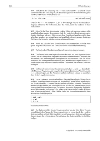 230 A Musterlösungen
6.14 Im Rahmen der Ersetzung von »*« wird auch die Datei »-i« erfasst. Da die
Dateinamen bei der Ersetzung in ASCII-Reihenfolge in die Kommandozeile getan
werden, sieht rm eine Parameterliste wie
-i a.txt b.jpg c.dat oder was auch immer
und hält das »-i« für die Option -i, die es dazu bringt, Dateien nur nach Rück-
frage zu entfernen. Wir hoﬀen mal, dass das reicht, damit Sie nochmal in Ruhe
nachdenken.
6.15 Wenn Sie die Datei über das eine Link im Editor aufrufen und ändern, sollte
anschließend auch unter dem anderen Link der veränderte Inhalt zu sehen sein.
Es gibt allerdings »clevere« Editoren, die Ihre Datei beim Speichern nicht über-
schreiben, sondern neu abspeichern und anschließend umbenennen. In diesem
Fall haben Sie hinterher wieder zwei verschiedene Dateien.
6.16 Wenn die Zieldatei eines symbolischen Links nicht (mehr) existiert, dann
gehen Zugriﬀe auf das Link ins Leere und führen zu einer Fehlermeldung.
6.17 Auf sich selbst. Man kann das Wurzelverzeichnis daran erkennen.
6.18 Das Verzeichnis /home liegt auf diesem Rechner auf einer eigenen Partiti-
on und hat im Dateisystem auf jener Partition die Inodenummer 2, während das
Verzeichnis / auf seinem eigenen Dateisystem die Inodenummer 2 hat. Da Inode-
nummern nur dateisystemweit eindeutig sind, kann in der Ausgabe von »ls -i«
durchaus bei verschiedenen Dateien dieselbe Zahl stehen; das ist kein Grund zur
Besorgnis.
6.19 Im Wurzelverzeichnis (und nur in diesem) haben ».« und »..« dieselbe In-
ode-Nummer. Programme, die ausgehend von einem bestimmten Verzeichnis die
»..«-Links verfolgen, um das Wurzelverzeichnis zu ﬁnden, können so feststellen,
dass sie dort angekommen sind.
6.20 Harte Links sind ununterscheidbare, also gleichberechtigte Namen für ei-
ne Datei (oder hypothetischerweise ein Verzeichnis). Jedes Verzeichnis hat aber
ein »Link« namens »..«, das auf das Verzeichnis »darüber« verweist. Dieses Link
kann es pro Verzeichnis nur einmal geben, was sich mit der Idee mehrerer gleich-
berechtigter Namen nicht verträgt. Ein anderes Argument dagegen ist, dass es für
jeden Namen einen eindeutigen Pfad geben muss, der in endlich vielen Schritten
zum Wurzelverzeichnis (/) führt. Wären Links auf Verzeichnisse erlaubt, dann
könnte eine Befehlsfolge wie
$ mkdir -p a/b
$ cd a/b
$ ln .. c
zu einer Schleife führen.
6.21 Der Referenzzähler für das Unterverzeichnis hat den Wert 2 (ein Verweis
entsteht durch den Namen des Unterverzeichnisses in ~, einer durch das .-Link im
Unterverzeichnis selbst). Hätte das Unterverzeichnis weitere Unterverzeichnisse,
dann würden die ..-Links dieser Verzeichnisse den Referenzzähler in die Höhe
treiben.
Copyright © 2012 Linup Front GmbH
 