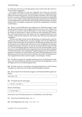 A Musterlösungen 233
Es würde also nach wie vor erst alles gelesen, dann sortiert (oder eben nicht sor-
tiert) und dann ausgegeben.
Die andere Erklärung ist, dass zum Zeitpunkt des Lesens des inhalt-Ein-
trags wirklich noch nichts in die Datei geschrieben wurde; aus Efﬁzienzgründen
puﬀern die meisten Programme, wenn sie in Dateien schreiben sollen, ihre Ausga-
be intern zwischen und führen tatsächliche Betriebssystemaufrufe zum Schreiben
erst aus, wenn wirklich substanzielle Datenmengen (typischerweise 8192 Bytes)
zusammengekommen sind. Dies läßt sich bei Programmen beobachten, die relativ
langsam sehr viel Ausgabe erzeugen; hier wächst eine Ausgabedatei in Schritten
von 8192 Bytes.
8.2 Wenn ls auf den Bildschirm (oder allgemein ein »bildschirmartiges« Gerät)
schreibt, dann formatiert es die Ausgabe anders als wenn es in eine »richtige« Da-
tei schreibt: Es versucht, mehrere Dateinamen in einer Zeile anzuzeigen, wenn
die Länge der Dateinamen es zuläßt, und kann je nach Einstellung die Dateina-
men auch entsprechend ihres Typs färben. Bei der Ausgabeumlenkung in eine
»richtige« Datei werden einfach nur die Namen ohne Formatierung zeilenweise
ausgegeben.
Auf den ersten Blick scheint das der Behauptung zu widersprechen, dass Pro-
gramme gar nicht mitbekommen, dass ihre Ausgabe nicht auf den Bildschirm,
sondern anderswohin geht. Im Normalfall ist die Behauptung richtig, aber wenn
ein Programm sich ernsthaft dafür interessiert, ob sein Ausgabeziel ein bildschir-
martiges Gerät (vulgo »Terminal«) ist, kann es das System danach fragen. Im Falle
von ls ist die Überlegung dahinter einfach die, dass die Terminalausgabe norma-
lerweise von menschlichen Benutzern angeschaut wird und man diesen möglichst
viel Information bieten will. Umgeleitete Ausgabe dagegen wird von anderen Pro-
grammen verarbeitet und sollte einfach sein; daher die Beschränkung auf einen
Dateinamen pro Zeile und der Verzicht auf Farben, die ja über Terminalsteuerzei-
chen angesprochen werden und die Ausgabe »verunreinigen« würden.
8.3 Die Shell arrangiert die Ausgabeumlenkung, bevor das Kommando aufge-
rufen wird. Das Kommando sieht also nur noch eine leere Eingabedatei, was in
der Regel nicht zum erwarteten Ergebnis führt.
8.4 Die Datei wird von vorne gelesen und gleichzeitig hinten um alles Gelesene
verlängert, sie wächst also, bis sie allen freien Plattenplatz einnimmt.
8.5 Dazu müssen Sie die Standard-Ausgabe in die Standard-Fehlerausgabe um-
lenken:
echo Fehler >&2
8.6 Prinzipiell spricht nichts gegen
… | tee bla | tee fasel | …
Kürzer ist allerdings
… | tee bla fasel | …
Siehe hierzu auch die Dokumentation zu tee (Handbuch- oder Info-Seite).
8.7 Leiten Sie die Dateiliste durch »cat -A«.
8.8 Eine Möglichkeit wäre »head -n 13 | tail -n 1«.
Copyright © 2012 Linup Front GmbH
 