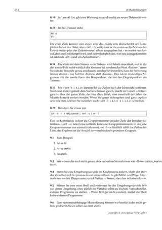 234 A Musterlösungen
8.10 tail merkt das, gibt eine Warnung aus und macht am neuen Dateiende wei-
ter.
8.11 Im tail-Fenster steht
Hallo
elt
Die erste Zeile kommt vom ersten echo; das zweite echo überschreibt den kom-
pletten Inhalt der Datei, aber »tail -f« weiß, dass es die ersten sechs Zeichen der
Datei (»Hallo« plus der Zeilentrenner) schon ausgegeben hat – es wartet nur dar-
auf, dass die Datei länger wird, und liefert lediglich das, was neu dazu gekommen
ist, nämlich »elt« (und ein Zeilentrenner).
8.14 Die Zeile mit dem Namen »von Traben« wird falsch einsortiert, weil in ihr
das zweite Feld nicht wirklich der Vorname ist, sondern das Wort »Traben«. Wenn
Sie sich die Beispiele genau anschauen, werden Sie feststellen, dass die Sortierung
immer stimmt – nur halt für »Traben« statt »Gesine«. Dies ist ein eindeutiges Ar-
gument für die zweite Form der Beispieldatei, die mit den Doppelpunkten als
Trenner.
8.15 Mit »sort -k 1.4,1.8« können Sie die Zeilen nach der Jahreszahl sortieren.
Sind zwei Zeilen gemäß dem Sortierschlüssel gleich, macht sort einen »Notver-
gleich« über die ganze Zeile, der hier dazu führt, dass innerhalb der Jahre die
Monate korrekt sortiert werden. Wenn Sie gerne sichergehen und ganz explizit
sein möchten, können Sie natürlich auch »sort -k 1.4,1.8 -k 1.1,1.2« schreiben.
8.19 Benutzen Sie etwas wie
cut -d: -f 4 /etc/passwd | sort -u | wc -l
Das cut-Kommando isoliert die Gruppennummer in jeder Zeile der Benutzerda-
tenbank. »sort -u« liefert eine sortierte Liste aller Gruppennummern, in der jede
Gruppennummer nur einmal vorkommt. »wc -l« schließlich zählt die Zeilen der
Liste, das Ergebnis ist die Anzahl der verschiedenen primären Gruppen.
9.1 Zum Beispiel:
1. %d-%m-%Y
2. %y-%j (KW%V)
3. %Hh%Mm%Ss
9.2 Wir wissen das auch nicht genau, aber versuchen Sie mal etwas wie »TZ=America/Los_Angeles
date«.
9.4 Wenn Sie eine Umgebungsvariable im Kindprozess ändern, bleibt der Wert
der Variablen im Elterprozess davon unbeeinﬂusst. Es gibt Mittel und Wege, Infor-
mationen an den Elterprozess zurückﬂießen zu lassen, aber dies ist keiner davon.
9.5 Starten Sie eine neue Shell und entfernen Sie die Umgebungsvariable PATH
aus deren Umgebung, ohne jedoch die Variable selbst zu löschen. Versuchen Sie,
externe Programme zu starten. – Wenn PATH gar nicht existiert, startet die Shell
keine externen Programme.
9.6 Eine systemunabhängige Musterlösung können wir hierfür leider nicht ge-
ben; probieren Sie es selber aus (mit which).
Copyright © 2012 Linup Front GmbH
 
