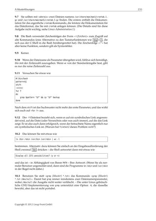A Musterlösungen 235
9.7 Sie sollten mit »whereis« zwei Dateien namens /usr/share/man/man1/crontab.1.
gz und /usr/share/man/man5/crontab.5.gz ﬁnden. Die erstere enthält die Dokumen-
tation für das eigentliche crontab-Kommando, die letztere die Dokumentation für
das Dateiformat, das Sie mit crontab anlegen können. (Die Details sind für diese
Aufgabe nicht wichtig; siehe Linux-Administration I.)
9.8 Die Bash verwendet Zeichenfolgen der Form »!⟨Zeichen⟩« zum Zugriﬀ auf
alte Kommandos (eine Alternative zu den Tastaturfunktionen wie Strg + r , die
sich aus der C-Shell in die Bash hinübergerettet hat). Die Zeichenfolge »!"« hat
aber keine Funktion, sondern gilt als Syntaxfehler.
9.9 Keiner.
9.10 Wenn der Dateiname als Parameter übergeben wird, fühlt wc sich bemüßigt,
ihn mit der Zeilenzahl auszugeben. Wenn wc von der Standardeingabe liest, gibt
es nur die reine Zeilenzahl aus.
9.11 Versuchen Sie etwas wie
#!/bin/bash
pattern=$1
shift
¡¡¡¡¡
for f
do
grep $pattern "$f" && cp "$f" backup
done
Nach dem shift ist das Suchmuster nicht mehr der erste Parameter, und das wirkt
sich auch auf »for f« aus.
9.12 Der -f-Dateitest bezieht sich, wenn er auf ein symbolisches Link angewen-
det wird, auf die Datei (oder Verzeichnis oder was auch immer), auf die das Link
zeigt. Er ist also auch dann erfolgreich, wenn der betrachtete Name eigentlich nur
ein symbolisches Link ist. (Warum hat filetest2 dieses Problem nicht?)
10.2 Das können Sie mit etwas wie
ls /bin /sbin /usr/bin /usr/sbin | wc -l
bestimmen. Alternativ dazu können Sie einfach an der Eingabeaufforderung der
Shell zweimal Tab drücken – die Shell antwortet dann mit etwas wie
Display all 2371 possibilities? (y or n)
und das ist – in Abhängigkeit von Ihrem PATH – Ihre Antwort. (Wenn Sie als nor-
maler Benutzer angemeldet sind, dann sind die Programme in /sbin und /usr/sbin
in der Regel nicht dabei.)
10.3 Benutzen Sie statt »grep ⟨Muster⟩ *.txt« das Kommando »grep ⟨Muster⟩
*.txt /dev/null«. Damit hat grep immer mindestens zwei Dateinamenparameter,
wobei /dev/null die Ausgabe nicht weiter verfälscht. – Die unter Linux gebräuch-
liche GNU-Implementierung von grep unterstützt eine Option -H, die dasselbe
bewirkt, aber das ist nicht portabel.
Copyright © 2012 Linup Front GmbH
 
