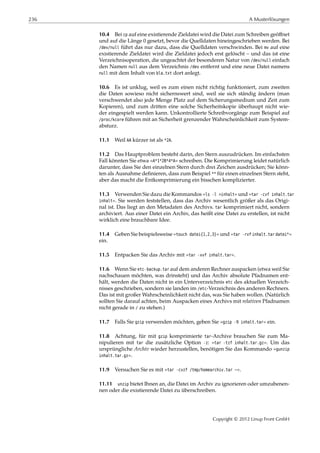 236 A Musterlösungen
10.4 Bei cp auf eine existierende Zieldatei wird die Datei zum Schreiben geöﬀnet
und auf die Länge 0 gesetzt, bevor die Quelldaten hineingeschrieben werden. Bei
/dev/null führt das nur dazu, dass die Quelldaten verschwinden. Bei mv auf eine
existierende Zieldatei wird die Zieldatei jedoch erst gelöscht – und das ist eine
Verzeichnisoperation, die ungeachtet der besonderen Natur von /dev/null einfach
den Namen null aus dem Verzeichnis /dev entfernt und eine neue Datei namens
null mit dem Inhalt von bla.txt dort anlegt.
10.6 Es ist unklug, weil es zum einen nicht richtig funktioniert, zum zweiten
die Daten sowieso nicht sichernswert sind, weil sie sich ständig ändern (man
verschwendet also jede Menge Platz auf dem Sicherungsmedium und Zeit zum
Kopieren), und zum dritten eine solche Sicherheitskopie überhaupt nicht wie-
der eingespielt werden kann. Unkontrollierte Schreibvorgänge zum Beispiel auf
/proc/kcore führen mit an Sicherheit grenzender Wahrscheinlichkeit zum System-
absturz.
11.1 Weil AA kürzer ist als *2A.
11.2 Das Hauptproblem besteht darin, den Stern auszudrücken. Im einfachsten
Fall könnten Sie etwa »A*1*2B*4*A« schreiben. Die Komprimierung leidet natürlich
darunter, dass Sie den einzelnen Stern durch drei Zeichen ausdrücken; Sie könn-
ten als Ausnahme deﬁnieren, dass zum Beispiel ** für einen einzelnen Stern steht,
aber das macht die Entkomprimierung ein bisschen komplizierter.
11.3 Verwenden Sie dazu die Kommandos »ls -l >inhalt« und »tar -cvf inhalt.tar
inhalt«. Sie werden feststellen, dass das Archiv wesentlich größer als das Origi-
nal ist. Das liegt an den Metadaten des Archivs. tar komprimiert nicht, sondern
archiviert. Aus einer Datei ein Archiv, das heißt eine Datei zu erstellen, ist nicht
wirklich eine brauchbare Idee.
11.4 Geben Sie beispielsweise »touch datei{1,2,3}« und »tar -rvf inhalt.tar datei*«
ein.
11.5 Entpacken Sie das Archiv mit »tar -xvf inhalt.tar«.
11.6 Wenn Sie etc-backup.tar auf dem anderen Rechner auspacken (etwa weil Sie
nachschauen möchten, was drinsteht) und das Archiv absolute Pfadnamen ent-
hält, werden die Daten nicht in ein Unterverzeichnis etc des aktuellen Verzeich-
nisses geschrieben, sondern sie landen im /etc-Verzeichnis des anderen Rechners.
Das ist mit großer Wahrscheinlichkeit nicht das, was Sie haben wollen. (Natürlich
sollten Sie darauf achten, beim Auspacken eines Archivs mit relativen Pfadnamen
nicht gerade in / zu stehen.)
11.7 Falls Sie gzip verwenden möchten, geben Sie »gzip -9 inhalt.tar« ein.
11.8 Achtung, für mit gzip komprimierte tar-Archive brauchen Sie zum Ma-
nipulieren mit tar die zusätzliche Option -z: »tar -tzf inhalt.tar.gz«. Um das
ursprüngliche Archiv wieder herzustellen, benötigen Sie das Kommando »gunzip
inhalt.tar.gz«.
11.9 Versuchen Sie es mit »tar -cvzf /tmp/homearchiv.tar ~«.
11.11 unzip bietet Ihnen an, die Datei im Archiv zu ignorieren oder umzubenen-
nen oder die existierende Datei zu überschreiben.
Copyright © 2012 Linup Front GmbH
 