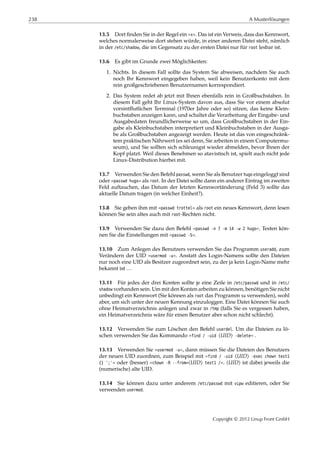238 A Musterlösungen
13.5 Dort ﬁnden Sie in der Regel ein »x«. Das ist ein Verweis, dass das Kennwort,
welches normalerweise dort stehen würde, in einer anderen Datei steht, nämlich
in der /etc/shadow, die im Gegensatz zu der ersten Datei nur für root lesbar ist.
13.6 Es gibt im Grunde zwei Möglichkeiten:
1. Nichts. In diesem Fall sollte das System Sie abweisen, nachdem Sie auch
noch Ihr Kennwort eingegeben haben, weil kein Benutzerkonto mit dem
rein großgeschriebenen Benutzernamen korrespondiert.
2. Das System redet ab jetzt mit Ihnen ebenfalls rein in Großbuchstaben. In
diesem Fall geht Ihr Linux-System davon aus, dass Sie vor einem absolut
vorsintﬂutlichen Terminal (1970er Jahre oder so) sitzen, das keine Klein-
buchstaben anzeigen kann, und schaltet die Verarbeitung der Eingabe- und
Ausgabedaten freundlicherweise so um, dass Großbuchstaben in der Ein-
gabe als Kleinbuchstaben interpretiert und Kleinbuchstaben in der Ausga-
be als Großbuchstaben angezeigt werden. Heute ist das von eingeschränk-
tem praktischen Nährwert (es sei denn, Sie arbeiten in einem Computermu-
seum), und Sie sollten sich schleunigst wieder abmelden, bevor Ihnen der
Kopf platzt. Weil dieses Benehmen so atavistisch ist, spielt auch nicht jede
Linux-Distribution hierbei mit.
13.7 Verwenden Sie den Befehl passwd, wenn Sie als Benutzer hugo eingeloggt sind
oder »passwd hugo« als root. In der Datei sollte dann ein anderer Eintrag im zweiten
Feld auftauchen, das Datum der letzten Kennwortänderung (Feld 3) sollte das
aktuelle Datum tragen (in welcher Einheit?).
13.8 Sie geben ihm mit »passwd trottel« als root ein neues Kennwort, denn lesen
können Sie sein altes auch mit root-Rechten nicht.
13.9 Verwenden Sie dazu den Befehl »passwd -n 7 -m 14 -w 2 hugo«. Testen kön-
nen Sie die Einstellungen mit »passwd -S«.
13.10 Zum Anlegen des Benutzers verwenden Sie das Programm useradd, zum
Verändern der UID »usermod -u«. Anstatt des Login-Namens sollte den Dateien
nur noch eine UID als Besitzer zugeordnet sein, zu der ja kein Login-Name mehr
bekannt ist …
13.11 Für jedes der drei Konten sollte je eine Zeile in /etc/passwd und in /etc/
shadow vorhanden sein. Um mit den Konten arbeiten zu können, benötigen Sie nicht
unbedingt ein Kennwort (Sie können als root das Programm su verwenden), wohl
aber, um sich unter der neuen Kennung einzuloggen. Eine Datei können Sie auch
ohne Heimatverzeichnis anlegen und zwar in /tmp (falls Sie es vergessen haben,
ein Heimatverzeichnis wäre für einen Benutzer aber schon nicht schlecht).
13.12 Verwenden Sie zum Löschen den Befehl userdel. Um die Dateien zu lö-
schen verwenden Sie das Kommando »find / -uid ⟨UID⟩ -delete« .
13.13 Verwenden Sie »usermod -u«, dann müssen Sie die Dateien des Benutzers
der neuen UID zuordnen, zum Beispiel mit »find / -uid ⟨UID⟩ -exec chown test1
{} ';'« oder (besser) »chown -R --from=⟨UID⟩ test1 /«. ⟨UID⟩ ist dabei jeweils die
(numerische) alte UID.
13.14 Sie können dazu unter anderem /etc/passwd mit vipw editieren, oder Sie
verwenden usermod.
Copyright © 2012 Linup Front GmbH
 