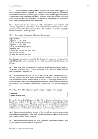 A Musterlösungen 239
13.15 Gruppen bieten die Möglichkeit, diﬀerenziert Rechte an Gruppen (ach
was?) von Benutzern zu vergeben. So können Sie zum Beispiel alle Mitarbeiter
Ihrer Personalabteilung einer Gruppe zuordnen und dieser Gruppe ein eigenes
Arbeitsverzeichnis auf einem File-Server zuteilen. Außerdem können Gruppen
dazu dienen, die Rechte zum Zugriﬀ auf bestimmte Peripheriegeräte zu steuern
(etwa über die Gruppen disk, audio oder video).
13.16 Verwenden Sie das Kommando »mkdir ⟨Verzeichnis⟩« zum Erstellen und
»chgrp ⟨Gruppenname⟩ ⟨Verzeichnis⟩« zum Verschenken des Verzeichnisses. Sinn-
vollerweise setzen Sie dann noch das SGID-Bit, damit im Verzeichnis angelegte
Dateien sofort der Gruppe gehören.
13.17 Verwenden Sie dazu die folgenden Kommandos:
# groupadd test
# gpasswd -a test1 test
Adding user test1 to group test
# gpasswd -a test2 test
Adding user test2 to group test
# gpasswd test
Changing the password for group test
New Password:x9q.Rt/y
Re-enter new password:x9q.Rt/y
Zum Gruppenwechsel verwenden Sie das Kommand »newgrp test«. Nur wenn Sie
nicht Mitglied der entsprechenden Gruppe sind, werden Sie nach dem Kennwort
gefragt.
14.1 Eine neue Datei bekommt die Gruppe, die gerade Ihre primäre Gruppe ist.
Sie können eine Datei keiner Gruppe zuordnen, in der Sie nicht selber Mitglied
sind – es sei denn, Sie sind root.
14.3 Hierbei handelt es sich um das SUID- bzw. SGID-Bit. Die Bits bewirken,
dass ein Prozess die UID/GID der ausführbaren Datei und nicht des ausführen-
den Benutzers bekommt. Sie bekommen es mit »ls -l« angezeigt. Selbstverständ-
lich können Sie alle Rechte von eigenen Dateien ändern. Sinnvoll ist zumindest das
SUID-Bit aber nur bei echten ausführbaren Dateien, also nicht bei Shell-Skripten
o.ä.
14.4 Eine der beiden folgenden (gleichwertigen) Möglichkeiten genügt:
$ umask 007
$ umask -S u=rwx,g=rwx
Sie werden sich vielleicht fragen, was die x-Bits in dieser umask zu suchen haben.
Für Dateien sind sie in der Tat nicht relevant, da Dateien standardmäßig nicht
ausführbar erzeugt werden. Allerdings könnte es sein, dass im Projektverzeichnis
auch Unterverzeichnisse erwünscht sind, und dann ist es sinnvoll, diese gleich so
mit Rechten zu versehen, dass man mit ihnen auch vernünftig arbeiten kann.
14.5 Das sogenannte sticky bit bewirkt in den betroﬀenen Verzeichnissen, dass
nur der Besitzer einer Datei diese auch löschen/umbenennen kann. Sie ﬁnden es
unter anderem beim Verzeichnis /tmp.
14.7 Mit der Bash funktioniert das nicht (jedenfalls nicht ohne Weiteres). Für
andere Shells können wir hier nicht sprechen.
Copyright © 2012 Linup Front GmbH
 