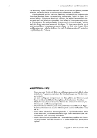24 1 Computer, Software und Betriebssysteme
die Bedienung angeht. Zweifellos können Sie mit jedem der drei Systeme passabel
arbeiten, und keines davon ist eindeutig und unbestritten »das Beste«.
Allerdings reden wir hier vor allem über Linux und werden uns im Rest dieser
Unterlage bemühen, Ihnen einen möglichst umfassenden Einstieg in dieses Sys-
tem zu geben – Ihnen seine Benutzung erklären, die Stärken herausstellen und,
wo nötig, auch auf Schwächen hinweisen. Inzwischen ist Linux eine ernstgemein-
te Alternative zu den anderen beiden Systemen und ihnen in diversen Punkten
auch überlegen, manchmal sogar weit überlegen. Wir freuen uns, dass Sie bereit
sind, sich auf Linux einzulassen, wünschen Ihnen viel Spaß beim Lernen, Üben
und Benutzen und – falls Sie die Linux-Essentials-Zertiﬁzierung des LPI anstreben
– viel Erfolg in der Prüfung!
Zusammenfassung
• Computer sind Geräte, die Daten gemäß einem automatisch ablaufenden,
änderbaren Programm verarbeiten, das Entscheidungen und Wiederholun-
gen erlaubt.
• Zu den wichtigsten Komponenten von PCs gehören der Prozessor, der
RAM-Speicher, Graﬁkkarte, Hauptplatine, Festplatten und Ähnliches.
• Die Software auf einem Computer können Sie einteilen in Firmware, Be-
triebssystem und Benutzerprogramme.
• Das verbreitetste Betriebssystem für PCs ist Windows von Microsoft. Apple-
Computer benutzen ein anderes Betriebssystem namens OS X (früher »Mac
OS X«).
• Linux ist ein alternatives Betriebssystem für PCs (und viele andere Arten
von Computern), das nicht von einer einzigen Firma entwickelt wird, son-
dern an dem viele Freiwillige mitarbeiten.
• Linux-Distributionen erweitern den Linux-Betriebssystemkern mit Benut-
zerprogrammen und Dokumentation zu einem tatsächlich benutzbaren
System.
Copyright © 2012 Linup Front GmbH
 