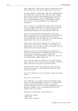 242 B Beispieldateien
»Was du haben willst, lieber Frosch«, sagte sie, »meine Kleider, meine
Perlen und Edelsteine, auch noch die goldene Krone, die ich trage.«
Der Frosch antwortete: »Deine Kleider, deine Perlen und Edelsteine und
deine goldene Krone, die mag ich nicht. Aber wenn du mich liebhaben
willst und ich dein Geselle und Spielkamerad sein darf, wenn ich an
deinem Tischlein neben dir sitzen, von deinem goldenen Tellerlein
essen, aus deinem Becherlein trinken, in deinem Bettlein schlafen
darf, dann will ich hinuntersteigen und dir die goldene Kugel
heraufholen.«
»Ach, ja«, sagte sie, »ich verspreche dir alles, was du willst, wenn
du mir nur die Kugel wiederbringst.« Sie dachte aber, der einfältige
Frosch mag schwätzen, was er will, der sitzt doch im Wasser bei
seinesgleichen und quakt und kann keines Menschen Geselle sein!
Als der Frosch das Versprechen der Königstochter erhalten hatte,
tauchte er seinen Kopf unter, sank hinab, und über ein Weilchen kam er
wieder heraufgerudert, hatte die Kugel im Maul und warf sie ins
Gras. Die Königstochter war voll Freude, als sie ihr schönes Spielzeug
wiedererblickte, hob es auf und sprang damit fort.
»Warte, warte!« rief der Frosch. »Nimm mich mit, ich kann nicht so
laufen wie du!« Aber was half es ihm, daß er ihr sein Quak-quak so
laut nachschrie, wie er nur konnte! Sie hörte nicht darauf, eilte nach
Hause und hatte den Frosch bald vergessen.
Am andern Tag, als sie sich mit dem König und allen Hofleuten zur
Tafel gesetzt hatte und eben von ihrem goldenen Tellerlein aß, da kam,
plitsch platsch, plitsch platsch, etwas die Marmortreppe
heraufgekrochen. Als es oben angelangt war, klopfte es an die Tür und
rief. »Königstochter, jüngste, mach mir auf«
Sie lief und wollte sehen, wer draußen wäre. Als sie aber aufmachte,
saß der Frosch vor der Tür. Da warf sie die Tür hastig zu, setzte sich
wieder an den Tisch, und es war ihr ganz ängstlich zumute.
Der König sah wohl, daß ihr das Herz gewaltig klopfte, und sprach:
»Mein Kind, was fürchtest du dich? Steht etwa ein Riese vor der Tür
und will dich holen?«
»Ach, nein«, antwortete sie, »es ist kein Riese, sondern ein garstiger
Frosch.«
»Was will der Frosch von dir?«
»Ach, lieber Vater, als ich gestern im Wald bei dem Brunnen saß und
spielte, fiel meine goldene Kugel ins Wasser. Als ich deshalb weinte,
hat sie mir der Frosch heraufgeholt. Und weil er es durchaus
verlangte, versprach ich ihm, er sollte mein Spielgefährte werden. Ich
dachte aber nimmermehr, daß er aus seinem Wasser käme. Nun ist er
draußen und will zu mir herein.«
Da klopfte es zum zweiten Mal, und eine Stimme rief:
»Königstochter, jüngste,
Mach mir auf!
Weißt du nicht, was gestern
Copyright © 2012 Linup Front GmbH
 