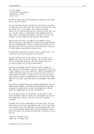 B Beispieldateien 243
Du zu mir gesagt
Bei dem kühlen Brunnenwasser?
Königstochter, jüngste,
Mach mir auf!«
Da sagte der König: »Was du versprochen hast, das mußt du auch halten!
Geh nur und mach ihm auf!«
Sie ging und öffnete die Tür. Da hüpfte der Frosch herein und hüpfte
ihr immer nach bis zu ihrem Stuhl. Dort blieb er sitzen und rief: »Heb
mich hinauf zu dir!« Sie zauderte, bis es endlich der König
befahl. Als der Frosch auf dem Stuhl war, wollte er auf den Tisch, und
als er da saß, sprach er: »Nun schieb mir dein goldenes Tellerlein
näher, damit wir mitsammen essen können.« Der Frosch ließ sich's gut
schmecken, ihr aber blieb fast jeder Bissen im Halse stecken.
Endlich sprach der Frosch: »Ich habe mich satt gegessen und bin
müde. Nun trag mich in dein Kämmerlein und mach dein seidenes Bettlein
zurecht!« Die Königstochter fing an zu weinen und fürchtete sich vor
dem kalten Frosch, den sie sich nicht anzurühren getraute und der nun
in ihrem schönen, reinen Bettlein schlafen sollte.
Der König aber wurde zornig und sprach: »Wer dir geholfen hat, als du
in Not warst, den sollst du hernach nicht verachten!«
Da packte sie den Frosch mit zwei Fingern, trug ihn hinauf in ihr
Kämmerlein und setzte ihn dort in eine Ecke. Als sie aber im Bette
lag, kam er gekrochen und sprach: »Ich will schlafen so gut wie
du. Heb mich hinauf, oder ich sag's deinem Vater!«
Da wurde sie bitterböse, holte ihn herauf und warf ihn gegen die
Wand. »Nun wirst du Ruhe geben«, sagte sie, »du garstiger Frosch!« Als
er aber herabfiel, war er kein Frosch mehr, sondern ein Königssohn mit
schönen freundlichen Augen. Der war nun nach ihres Vaters Willen ihr
lieber Geselle und Gemahl. Er erzählte ihr, er wäre von einer bösen
Hexe verwünscht worden, und niemand hätte ihn aus dem Brunnen erlösen
können als sie allein, und morgen wollten sie mitsammen in sein Reich
gehen.
Und wirklich, am anderen Morgen kam ein Wagen herangefahren, mit acht
weißen Pferden bespannt, die hatten weiße Straußfedern auf dem Kopf
und gingen in goldenen Ketten. Hinten auf dem Wagen aber stand der
Diener des jungen Königs, das war der treue Heinrich.
Der treue Heinrich hatte sich so gekränkt, als sein Herr in einen
Frosch verwandelt worden war, daß er drei eiserne Bänder um sein Herz
hatte legen lassen, damit es ihm nicht vor Weh und Traurigkeit
zerspränge.
Der Wagen sollte nun den jungen König in sein Reich holen. Der treue
Heinrich hob ihn und seine junge Gemahlin hinein, stellte sich wieder
hinten hinauf und war voll Freude über die Erlösung seines Herrn. Als
sie ein Stück des Weges gefahren waren, hörte der Königssohn, daß es
hinter ihm krachte, als ob etwas zerbrochen wäre. Da drehte er sich um
und rief:
»Heinrich, der Wagen bricht!«
»Nein, Herr, der Wagen nicht,
Copyright © 2012 Linup Front GmbH
 