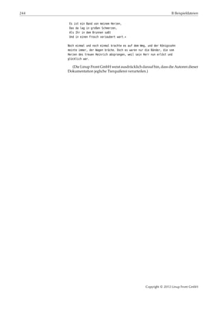 244 B Beispieldateien
Es ist ein Band von meinem Herzen,
Das da lag in großen Schmerzen,
Als Ihr in dem Brunnen saßt
Und in einen Frosch verzaubert wart.«
Noch einmal und noch einmal krachte es auf dem Weg, und der Königssohn
meinte immer, der Wagen bräche. Doch es waren nur die Bänder, die vom
Herzen des treuen Heinrich absprangen, weil sein Herr nun erlöst und
glücklich war.
(Die Linup Front GmbH weist ausdrücklich darauf hin, dass die Autoren dieser
Dokumentation jegliche Tierquälerei verurteilen.)
Copyright © 2012 Linup Front GmbH
 