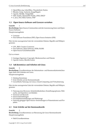 C Linux-Essentials-Zertifizierung 247
• OpenOﬃce.org, LibreOﬃce, Thunderbird, Firefox
• Blender, Gimp, Audacity, ImageMagick
• Apache, MySQL, PostgreSQL
• NFS, Samba, OpenLDAP, Postﬁx, DNS, DHCP
• C, Java, Perl, Shell, Python, PHP
1.3 Open-Source-Software und Lizenzen verstehen
Gewicht 1
Beschreibung Open-Source-Communities und die Lizenzierung freier und Open-
Source-Software.
Hauptwissensgebiete
• Lizenzen
• Free Software Foundation (FSF), Open Source Initiative (OSI)
Hier ist eine auszugsweise Liste der verwendeten Dateien, Begriﬀe und Hilfspro-
gramme:
• GPL, BSD, Creative Commons
• Free Software, Open Software, FOSS, FLOSS
• Open-Source-Geschäftsmodelle
Gut zu wissen:
• Geistiges Eigentum: Copyright, Markenzeichen und Patente
• Apache-Lizenz, Mozilla-Lizenz
1.4 IuK-Kenntnisse und Arbeiten mit Linux
Gewicht 2
Beschreibung Grundkenntnisse der Informations- und Kommunikationstechno-
logie (IuK) und Arbeiten mit Linux.
Hauptwissensgebiete
• Desktop Kenntnisse
• Erste Schritte auf der Kommandozeile
• Gewerbliche Nutzung von Linux, Cloud Computing und Virtualisierung
Hier ist eine auszugsweise Liste der verwendeten Dateien, Begriﬀe und Hilfspro-
gramme:
• Nutzung eines Browsers, Sicherheitsbedenken, Einstellungsoptionen, Web-
suche, und Speichern von Inhalten
• Terminal und Konsole
• Passworteinstellungen
• Privatsphäreeinstellungen und Werkzeuge
• Nutzung gängiger Open-Source-Anwendungen in Präsentationen und Pro-
jekten
2.1 Erste Schritte auf der Kommandozeile
Gewicht 2
Beschreibung Grundkenntnisse zur Benutzung der Linux-Kommandozeile
Hauptwissensgebiete
• Shell-Grundkenntnisse
Copyright © 2012 Linup Front GmbH
 