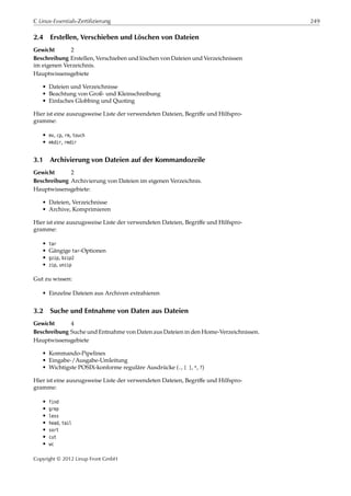 C Linux-Essentials-Zertifizierung 249
2.4 Erstellen, Verschieben und Löschen von Dateien
Gewicht 2
Beschreibung Erstellen, Verschieben und löschen von Dateien und Verzeichnissen
im eigenen Verzeichnis.
Hauptwissensgebiete
• Dateien und Verzeichnisse
• Beachtung von Groß- und Kleinschreibung
• Einfaches Globbing und Quoting
Hier ist eine auszugsweise Liste der verwendeten Dateien, Begriﬀe und Hilfspro-
gramme:
• mv, cp, rm, touch
• mkdir, rmdir
3.1 Archivierung von Dateien auf der Kommandozeile
Gewicht 2
Beschreibung Archivierung von Dateien im eigenen Verzeichnis.
Hauptwissensgebiete:
• Dateien, Verzeichnisse
• Archive, Komprimieren
Hier ist eine auszugsweise Liste der verwendeten Dateien, Begriﬀe und Hilfspro-
gramme:
• tar
• Gängige tar-Optionen
• gzip, bzip2
• zip, unzip
Gut zu wissen:
• Einzelne Dateien aus Archiven extrahieren
3.2 Suche und Entnahme von Daten aus Dateien
Gewicht 4
Beschreibung Suche und Entnahme von Daten aus Dateien in den Home-Verzeichnissen.
Hauptwissensgebiete
• Kommando-Pipelines
• Eingabe-/Ausgabe-Umleitung
• Wichtigste POSIX-konforme reguläre Ausdrücke (., [ ], *, ?)
Hier ist eine auszugsweise Liste der verwendeten Dateien, Begriﬀe und Hilfspro-
gramme:
• find
• grep
• less
• head, tail
• sort
• cut
• wc
Copyright © 2012 Linup Front GmbH
 