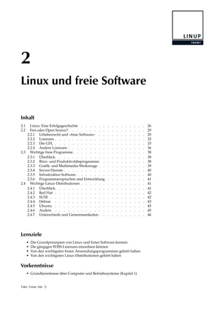 2
Linux und freie Software
Inhalt
2.1 Linux: Eine Erfolgsgeschichte . . . . . . . . . . . . . . . 26
2.2 Frei oder Open Source?. . . . . . . . . . . . . . . . . . 29
2.2.1 Urheberrecht und »freie Software« . . . . . . . . . . . 29
2.2.2 Lizenzen . . . . . . . . . . . . . . . . . . . . . 32
2.2.3 Die GPL . . . . . . . . . . . . . . . . . . . . . 33
2.2.4 Andere Lizenzen . . . . . . . . . . . . . . . . . . 36
2.3 Wichtige freie Programme. . . . . . . . . . . . . . . . . 38
2.3.1 Überblick. . . . . . . . . . . . . . . . . . . . . 38
2.3.2 Büro- und Produktivitätsprogramme . . . . . . . . . . 38
2.3.3 Graﬁk- und Multimedia-Werkzeuge . . . . . . . . . . . 39
2.3.4 Server-Dienste . . . . . . . . . . . . . . . . . . . 40
2.3.5 Infrastruktur-Software . . . . . . . . . . . . . . . . 40
2.3.6 Programmiersprachen und Entwicklung . . . . . . . . . 41
2.4 Wichtige Linux-Distributionen . . . . . . . . . . . . . . . 41
2.4.1 Überblick. . . . . . . . . . . . . . . . . . . . . 41
2.4.2 Red Hat . . . . . . . . . . . . . . . . . . . . . 42
2.4.3 SUSE . . . . . . . . . . . . . . . . . . . . . . 42
2.4.4 Debian . . . . . . . . . . . . . . . . . . . . . 43
2.4.5 Ubuntu . . . . . . . . . . . . . . . . . . . . . 45
2.4.6 Andere . . . . . . . . . . . . . . . . . . . . . 45
2.4.7 Unterschiede und Gemeinsamkeiten . . . . . . . . . . . 46
Lernziele
• Die Grundprinzipien von Linux und freier Software kennen
• Die gängigen FOSS-Lizenzen einordnen können
• Von den wichtigsten freien Anwendungsprogrammen gehört haben
• Von den wichtigsten Linux-Distributionen gehört haben
Vorkenntnisse
• Grundkenntnisse über Computer und Betriebssysteme (Kapitel 1)
lxes-linux.tex ()
 