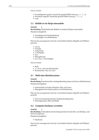 250 C Linux-Essentials-Zertifizierung
Gut zu wissen:
• Grundlegende reguläre Ausdrücke gemäß POSIX (Auszug – [^ ], ^, $)
• Erweiterte reguläre Ausdrücke gemäß POSIX (Auszug – +, ( ), |)
• xargs
3.3 Befehle in ein Skript umwandeln
Gewicht 4
Beschreibung Wiederkehrende Befehle in einfache Skripte umwandeln.
Hauptwissensgebiete
• Grundlagen der Textbearbeitung
• Grundlagen von Shellskripten
Hier ist eine auszugsweise Liste der verwendeten Dateien, Begriﬀe und Hilfspro-
gramme:
• /bin/sh
• Variable
• Argumente
• for-Schleifen
• echo
• Rückgabewert
• pico, nano, vi (Grundlagen
Gut zu wissen:
• Bash
• if-, while- und case-Kommandos
• Kommandos read, test und [
4.1 Wahl eines Betriebssystems
Gewicht 1
Beschreibung Kenntnisse über wichtige Betriebssysteme und Linux-Distributionen.
Hauptwissensgebiete
• Unterschiede zwischen Windows, Mac und Linux
• Management des Lebenszyklus von Distributionen
Hier ist eine auszugsweise Liste der verwendeten Dateien, Begriﬀe und Hilfspro-
gramme:
• GUI versus Kommandozeile, Desktop-Konﬁguration
• Wartungszyklen, Beta und Stabil
4.2 Computer-Hardware verstehen
Gewicht 2
Beschreibung Vertrautheit mit den Komponenten für den Bau von Desktop- und
Server-Computern.
Hauptwissensgebiete
• Hardware
Hier ist eine auszugsweise Liste der verwendeten Dateien, Begriﬀe und Hilfspro-
gramme:
Copyright © 2012 Linup Front GmbH
 