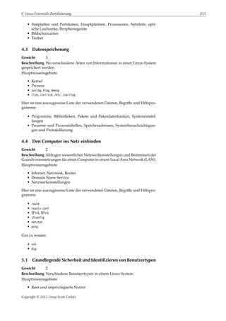 C Linux-Essentials-Zertifizierung 251
• Festplatten und Partitionen, Hauptplatinen, Prozessoren, Netzteile, opti-
sche Laufwerke, Peripheriegeräte
• Bildschirmarten
• Treiber
4.3 Datenspeicherung
Gewicht 3
Beschreibung Wo verschiedene Arten von Informationen in einen Linux-System
gespeichert werden.
Hauptwissensgebiete
• Kernel
• Prozess
• syslog, klog, dmesg
• /lib, /usr/lib, /etc, /var/log
Hier ist eine auszugsweise Liste der verwendeten Dateien, Begriﬀe und Hilfspro-
gramme:
• Programme, Bibliotheken, Pakete und Paketdatenbanken, Systemeinstel-
lungen
• Prozesse und Prozesstabellen, Speicheradressen, Systembenachrichtigun-
gen und Protokollierung
4.4 Den Computer ins Netz einbinden
Gewicht 2
Beschreibung Abfragen wesentlicher Netzwerkeinstellungen und Bestimmen der
Grundvoraussetzungen für einen Computer in einem Local Area Network (LAN).
Hauptwissensgebiete
• Internet, Netzwerk, Router
• Domain Name Service
• Netzwerkeinstellungen
Hier ist eine auszugsweise Liste der verwendeten Dateien, Begriﬀe und Hilfspro-
gramme:
• route
• resolv.conf
• IPv4, IPv6
• ifconfig
• netstat
• ping
Gut zu wissen:
• ssh
• dig
5.1 Grundlegende Sicherheit und Identifizieren von Benutzertypen
Gewicht 2
Beschreibung Verschiedene Benutzertypen in einem Linux-System.
Hauptwissensgebiete
• Root und unprivilegierte Nutzer
Copyright © 2012 Linup Front GmbH
 