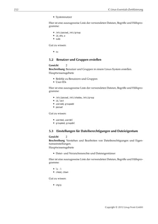 252 C Linux-Essentials-Zertifizierung
• Systemnutzer
Hier ist eine auszugsweise Liste der verwendeten Dateien, Begriﬀe und Hilfspro-
gramme:
• /etc/passwd, /etc/group
• id, who, w
• sudo
Gut zu wissen:
• su
5.2 Benutzer und Gruppen erstellen
Gewicht 2
Beschreibung Benutzer und Gruppen in einem Linux-System erstellen.
Hauptwissensgebiete
• Befehle zu Benutzern und Gruppen
• User-IDs
Hier ist eine auszugsweise Liste der verwendeten Dateien, Begriﬀe und Hilfspro-
gramme:
• /etc/passwd, /etc/shadow, /etc/group
• id, last
• useradd, groupadd
• passwd
Gut zu wissen:
• usermod, userdel
• groupmod, groupdel
5.3 Einstellungen für Dateiberechtigungen und Dateieigentum
Gewicht 2
Beschreibung Verstehen und Bearbeiten von Dateiberechtigungen und Eigen-
tumseinstellungen.
Hauptwissensgebiete
• Datei- und Verzeichnisrechte und Dateieigentümer
Hier ist eine auszugsweise Liste der verwendeten Dateien, Begriﬀe und Hilfspro-
gramme:
• ls -l
• chmod, chown
Gut zu wissen:
• chgrp
Copyright © 2012 Linup Front GmbH
 