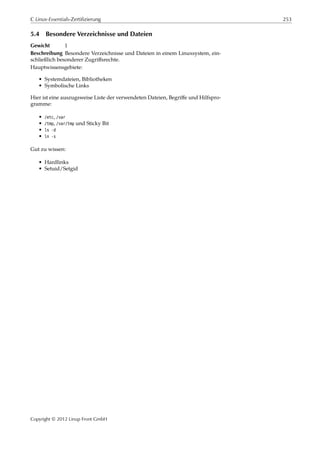 C Linux-Essentials-Zertifizierung 253
5.4 Besondere Verzeichnisse und Dateien
Gewicht 1
Beschreibung Besondere Verzeichnisse und Dateien in einem Linuxsystem, ein-
schließlich besonderer Zugriﬀsrechte.
Hauptwissensgebiete:
• Systemdateien, Bibliotheken
• Symbolische Links
Hier ist eine auszugsweise Liste der verwendeten Dateien, Begriﬀe und Hilfspro-
gramme:
• /etc, /var
• /tmp, /var/tmp und Sticky Bit
• ls -d
• ln -s
Gut zu wissen:
• Hardlinks
• Setuid/Setgid
Copyright © 2012 Linup Front GmbH
 