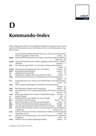 D
Kommando-Index
Dieser Anhang fasst alle im Text erklärten Kommandos zusammen und verweist
auf deren Dokumentation sowie die Stellen im Text, wo die Kommandos einge-
führt werden.
. Liest eine Datei mit Shell-Kommandos so ein, als ob sie auf der Komman-
dozeile eingegeben worden wäre bash(1) 136
adduser Komfortables Kommando zum Anlegen neuer Benutzerkonten (Debian)
adduser(8) 193
apropos Zeigt alle Handbuchseiten mit dem angegebenen Stichwort im
”
NAME“-
Abschnitt apropos(1) 73
bash Die
”
Bourne-Again-Shell“, ein interaktiver Kommandointerpreter
bash(1) 63
bunzip2 Entkomprimierungsprogramm für .bz2-Dateien bzip2(1) 162
bzip2 Komprimierungsprogramm bzip2(1) 161
cat Hängt Dateien aneinander cat(1) 116
cd Wechselt das aktuelle Arbeitsverzeichnis der Shell bash(1) 81
chage Setzt Kennwort-Attribute wie Ablaufdatum und Änderungsfristen
chage(1) 194
chfn Erlaubt Benutzern das Ändern des GECOS-Felds in der Benutzerdaten-
bank chfn(1) 186
chgrp Setzt Gruppenzugehörigkeit von Dateien und Verzeichnissen
chgrp(1) 205
chmod Setzt Rechte für Dateien und Verzeichnisse chmod(1) 203
chown Setzt Eigentümer und Gruppenzugehörigkeit für Dateien und Verzeich-
nisse chown(1) 204
convmv Konvertiert Dateinamen zwischen Zeichenkodierungen convmv(1) 79
cp Kopiert Dateien cp(1) 88
cut Extrahiert Felder oder Spalten aus seiner Eingabe cut(1) 123
date Gibt Datum und Uhrzeit aus date(1) 128, 65
dig Sucht Informationen im DNS (sehr komfortabel) dig(1) 221
dmesg Gibt den Inhalt des Kernel-Nachrichtenpuﬀers aus dmesg(8) 150
dpkg Verwaltungswerkzeug für Debian-GNU/Linux-Pakete dpkg(8) 176
echo Gibt alle seine Parameter durch Leerzeichen getrennt auf der Standard-
ausgabe aus bash(1), echo(1) 65
egrep Sucht in Dateien nach Zeilen mit bestimmtem Inhalt, erweiterte reguläre
Ausdrücke erlaubt grep(1) 106
env Gibt die Prozessumgebung aus oder startet Programme mit veränderter
Umgebung env(1) 130
export Deﬁniert und verwaltet Umgebungsvariable bash(1) 129
Copyright © 2012 Linup Front GmbH
 