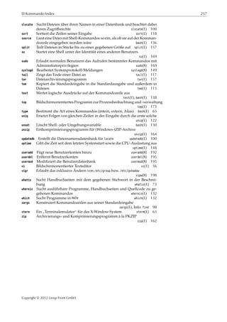 D Kommando-Index 257
slocate Sucht Dateien über ihren Namen in einer Datenbank und beachtet dabei
deren Zugriﬀsrechte slocate(1) 100
sort Sortiert die Zeilen seiner Eingabe sort(1) 118
source Liest eine Datei mit Shell-Kommandos so ein, als ob sie auf der Komman-
dozeile eingegeben worden wäre bash(1) 136
split Teilt Dateien in Stücke bis zu einer gegebenen Größe auf split(1) 157
su Startet eine Shell unter der Identität eines anderen Benutzers
su(1) 169
sudo Erlaubt normalen Benutzern das Aufrufen bestimmter Kommandos mit
Administratorprivilegien sudo(8) 169
syslogd Bearbeitet Systemprotokoll-Meldungen syslogd(8) 149
tail Zeigt das Ende einer Datei an tail(1) 117
tar Dateiarchivierungsprogramm tar(1) 157
tee Kopiert die Standardeingabe in die Standardausgabe und außerdem in
Dateien tee(1) 115
test Wertet logische Ausdrücke auf der Kommandozeile aus
test(1), bash(1) 138
top Bildschirmorientiertes Programm zur Prozessbeobachtung und -verwaltung
top(1) 173
type Bestimmt die Art eines Kommandos (intern, extern, Alias) bash(1) 65
uniq Ersetzt Folgen von gleichen Zeilen in der Eingabe durch die erste solche
uniq(1) 122
unset Löscht Shell- oder Umgebungsvariable bash(1) 130
unzip Entkomprimierungsprogramm für (Windows-)ZIP-Archive
unzip(1) 164
updatedb Erstellt die Dateinamensdatenbank für locate updatedb(1) 100
uptime Gibt die Zeit seit dem letzten Systemstart sowie die CPU-Auslastung aus
uptime(1) 148
useradd Fügt neue Benutzerkonten hinzu useradd(8) 192
userdel Entfernt Benutzerkonten userdel(8) 195
usermod Modiﬁziert die Benutzerdatenbank usermod(8) 195
vi Bildschirmorientierter Texteditor vi(1) 56
vigr Erlaubt das exklusive Ändern von /etc/group bzw. /etc/gshadow
vipw(8) 198
whatis Sucht Handbuchseiten mit dem gegebenen Stichwort in der Beschrei-
bung whatis(1) 73
whereis Sucht ausführbare Programme, Handbuchseiten und Quellcode zu ge-
gebenen Kommandos whereis(1) 132
which Sucht Programme in PATH which(1) 132
xargs Konstruiert Kommandozeilen aus seiner Standardeingabe
xargs(1), Info: find 98
xterm Ein
”
Terminalemulator“ für das X-Window-System xterm(1) 63
zip Archivierungs- und Komprimierungsprogramm à la PKZIP
zip(1) 162
Copyright © 2012 Linup Front GmbH
 