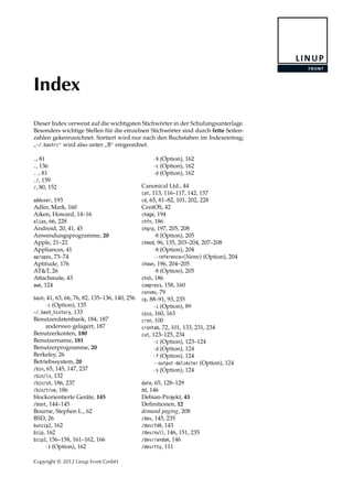 Index
Dieser Index verweist auf die wichtigsten Stichwörter in der Schulungsunterlage.
Besonders wichtige Stellen für die einzelnen Stichwörter sind durch fette Seiten-
zahlen gekennzeichnet. Sortiert wird nur nach den Buchstaben im Indexeintrag;
”
~/.bashrc“ wird also unter
”
B“ eingeordnet.
., 81
., 136
.., 81
./, 159
/, 80, 152
adduser, 193
Adler, Mark, 160
Aiken, Howard, 14–16
alias, 66, 228
Android, 20, 41, 45
Anwendungsprogramme, 20
Apple, 21–22
Appliances, 41
apropos, 73–74
Aptitude, 176
AT&T, 26
Attachmate, 43
awk, 124
bash, 41, 63, 66, 76, 82, 135–136, 140, 256
-c (Option), 135
~/.bash_history, 133
Benutzerdatenbank, 184, 187
anderswo gelagert, 187
Benutzerkonten, 180
Benutzername, 181
Benutzerprogramme, 20
Berkeley, 26
Betriebssystem, 20
/bin, 65, 145, 147, 237
/bin/ls, 132
/bin/sh, 186, 237
/bin/true, 186
blockorientierte Geräte, 145
/boot, 144–145
Bourne, Stephen L., 62
BSD, 26
bunzip2, 162
bzip, 162
bzip2, 156–158, 161–162, 166
-1 (Option), 162
-9 (Option), 162
-c (Option), 162
-d (Option), 162
Canonical Ltd., 44
cat, 113, 116–117, 142, 157
cd, 65, 81–82, 101, 202, 228
CentOS, 42
chage, 194
chfn, 186
chgrp, 197, 205, 208
-R (Option), 205
chmod, 96, 135, 203–204, 207–208
-R (Option), 204
--reference=⟨Name⟩ (Option), 204
chown, 196, 204–205
-R (Option), 205
chsh, 186
compress, 158, 160
convmv, 79
cp, 88–91, 93, 235
-i (Option), 89
cpio, 160, 163
cron, 100
crontab, 72, 101, 133, 231, 234
cut, 123–125, 234
-c (Option), 123–124
-d (Option), 124
-f (Option), 124
--output-delimiter (Option), 124
-s (Option), 124
date, 65, 128–129
dd, 146
Debian-Projekt, 43
Deﬁnitionen, 12
demand paging, 208
/dev, 145, 235
/dev/fd0, 143
/dev/null, 146, 151, 235
/dev/random, 146
/dev/tty, 111
Copyright © 2012 Linup Front GmbH
 