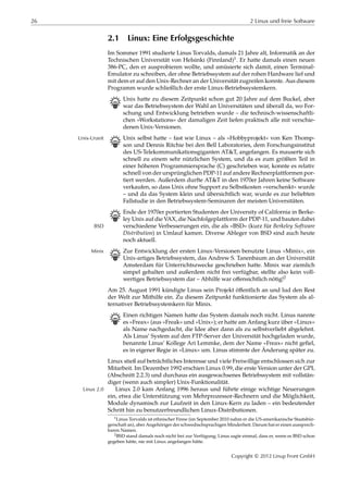 26 2 Linux und freie Software
2.1 Linux: Eine Erfolgsgeschichte
Im Sommer 1991 studierte Linus Torvalds, damals 21 Jahre alt, Informatik an der
Technischen Universität von Helsinki (Finnland)1. Er hatte damals einen neuen
386-PC, den er ausprobieren wollte, und amüsierte sich damit, einen Terminal-
Emulator zu schreiben, der ohne Betriebssystem auf der rohen Hardware lief und
mit dem er auf den Unix-Rechner an der Universität zugreifen konnte. Aus diesem
Programm wurde schließlich der erste Linux-Betriebssystemkern.
B Unix hatte zu diesem Zeitpunkt schon gut 20 Jahre auf dem Buckel, aber
war das Betriebssystem der Wahl an Universitäten und überall da, wo For-
schung und Entwicklung betrieben wurde – die technisch-wissenschaftli-
chen »Workstations« der damaligen Zeit liefen praktisch alle mit verschie-
denen Unix-Versionen.
B Unix selbst hatte – fast wie Linux – als »Hobbyprojekt« von Ken Thomp-Unix-Urzeit
son und Dennis Ritchie bei den Bell Laboratories, dem Forschungsinstitut
des US-Telekommunikationsgiganten AT&T, angefangen. Es mauserte sich
schnell zu einem sehr nützlichen System, und da es zum größten Teil in
einer höheren Programmiersprache (C) geschrieben war, konnte es relativ
schnell von der ursprünglichen PDP-11 auf andere Rechnerplattformen por-
tiert werden. Außerdem durfte AT&T in den 1970er Jahren keine Software
verkaufen, so dass Unix ohne Support zu Selbstkosten »verschenkt« wurde
– und da das System klein und übersichtlich war, wurde es zur beliebten
Fallstudie in den Betriebssystem-Seminaren der meisten Universitäten.
B Ende der 1970er portierten Studenten der University of California in Berke-
ley Unix auf die VAX, die Nachfolgeplattform der PDP-11, und bauten dabei
verschiedene Verbesserungen ein, die als »BSD« (kurz für Berkeley SoftwareBSD
Distribution) in Umlauf kamen. Diverse Ableger von BSD sind auch heute
noch aktuell.
B Zur Entwicklung der ersten Linux-Versionen benutzte Linus »Minix«, einMinix
Unix-artiges Betriebssystem, das Andrew S. Tanenbaum an der Universität
Amsterdam für Unterrichtszwecke geschrieben hatte. Minix war ziemlich
simpel gehalten und außerdem nicht frei verfügbar, stellte also kein voll-
wertiges Betriebssystem dar – Abhilfe war oﬀensichtlich nötig!2
Am 25. August 1991 kündigte Linus sein Projekt öﬀentlich an und lud den Rest
der Welt zur Mithilfe ein. Zu diesem Zeitpunkt funktionierte das System als al-
ternativer Betriebssystemkern für Minix.
B Einen richtigen Namen hatte das System damals noch nicht. Linus nannte
es »Freax« (aus »Freak« und »Unix«); er hatte am Anfang kurz über »Linux«
als Name nachgedacht, die Idee aber dann als zu selbstverliebt abgelehnt.
Als Linus’ System auf den FTP-Server der Universität hochgeladen wurde,
benannte Linus’ Kollege Ari Lemmke, dem der Name »Freax« nicht geﬁel,
es in eigener Regie in »Linux« um. Linus stimmte der Änderung später zu.
Linux stieß auf beträchtliches Interesse und viele Freiwillige entschlossen sich zur
Mitarbeit. Im Dezember 1992 erschien Linux 0.99, die erste Version unter der GPL
(Abschnitt 2.2.3) und durchaus ein ausgewachsenes Betriebssystem mit vollstän-
diger (wenn auch simpler) Unix-Funktionalität.
Linux 2.0 kam Anfang 1996 heraus und führte einige wichtige NeuerungenLinux 2.0
ein, etwa die Unterstützung von Mehrprozessor-Rechnern und die Möglichkeit,
Module dynamisch zur Laufzeit in den Linux-Kern zu laden – ein bedeutender
Schritt hin zu benutzerfreundlichen Linux-Distributionen.
1Linus Torvalds ist ethnischer Finne (im September 2010 nahm er die US-amerikanische Staatsbür-
gerschaft an), aber Angehöriger der schwedischsprachigen Minderheit. Darum hat er einen aussprech-
baren Namen.
2BSD stand damals noch nicht frei zur Verfügung; Linus sagte einmal, dass er, wenn es BSD schon
gegeben hätte, nie mit Linux angefangen hätte.
Copyright © 2012 Linup Front GmbH
 