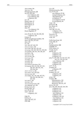 260 Index
/dev/urandom, 146
/dev/zero, 146
Dienstprogramme, 20
dig, 221–222, 224
+short (Option), 222
+trace (Option), 224
-x (Option), 222
dirs, 82
Disney, Walt, 37
Distribution, 41
DistroWatch, 41
dmesg, 150
dpkg, 176
--list (Option), 176
Duck, Dagobert, 37
echo, 65–66, 85, 118, 128, 228, 234
-n (Option), 128
Eclipse, 41
EDITOR (Umgebungsvariable), 196
egrep, 105–107, 231–232
emacs, 105
env, 130
/etc, 146–147, 169–170
/etc/cron.daily, 100
/etc/fstab, 146–147, 152, 169
/etc/group, 183, 185, 190–191, 195–198
/etc/gshadow, 190–191, 196–198, 257
/etc/hosts, 146
/etc/init.d, 146
/etc/inittab, 146
/etc/issue, 147
/etc/magic, 142
/etc/motd, 147
/etc/mtab, 147
/etc/network/interfaces, 218
/etc/passwd, 108, 114, 126, 147, 169,
183–187, 190–191, 193,
195–196, 238
/etc/rc.d/init.d, 146
/etc/resolv.conf, 218, 222
/etc/services, 223
/etc/shadow, 101, 147, 184, 187–191,
194–196, 199, 206, 231,
237–238
/etc/shells, 186
/etc/skel, 192
/etc/sysconfig/locate, 100
/etc/updatedb.conf, 100
Ewing, Larry, 26
Ewing, Marc, 42
exit, 63, 65, 135
export, 129–130
-n (Option), 130
FAQ, 75
Fedora, 42
fgrep, 106–107, 133
FHS, 143
file, 142
Filterkommandos, 116
find, 95–99, 231
-exec (Option), 97–98
-maxdepth (Option), 231
-name (Option), 231
-ok (Option), 97
-print (Option), 96–98
-print0 (Option), 98
finger, 186
Firmware, 20
Fox, Brian, 63
Freax, 26
free, 148, 172–174
-h (Option), 173
--si (Option), 173
Freeware, 34
frosch.txt, 107
fstab, 170
Gailly, Jean-loup, 160
Gates, Bill, 30
gcc, 78
Gerätenummer, 146
GNOME, 54
GNU Emacs, 41
Google, 22, 41
gpasswd, 197
-A (Option), 197
-a (Option), 197
-d (Option), 197
grep, 71, 105–108, 110, 116–117, 123,
145, 151, 174, 231, 235
--color (Option), 108
-f (Option), 107
-H (Option), 235
groff, 72, 74
groupadd, 197
-g (Option), 197
groupdel, 197
groupmod, 195, 197
-g (Option), 197
-n (Option), 197
groups, 182
Gruppe, 181
administrative, 190
Administrator, 197
Kennwort, 190–191, 197
gunzip, 160, 162
gzip, 156–158, 160–162, 166, 236
-1 (Option), 161
-6 (Option), 161
-9 (Option), 161
--best (Option), 161
-c (Option), 160
-d (Option), 160–161
--fast (Option), 161
-l (Option), 160
-r (Option), 160
Copyright © 2012 Linup Front GmbH
 