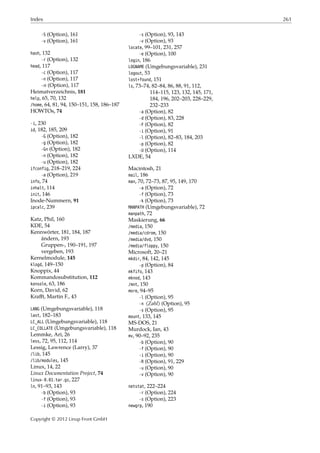 Index 261
-S (Option), 161
-v (Option), 161
hash, 132
-r (Option), 132
head, 117
-c (Option), 117
-n (Option), 117
- 𝑛 (Option), 117
Heimatverzeichnis, 181
help, 65, 70, 132
/home, 64, 81, 94, 150–151, 158, 186–187
HOWTOs, 74
-i, 230
id, 182, 185, 209
-G (Option), 182
-g (Option), 182
-Gn (Option), 182
-n (Option), 182
-u (Option), 182
ifconfig, 218–219, 224
-a (Option), 219
info, 74
inhalt, 114
init, 146
Inode-Nummern, 91
ipcalc, 239
Katz, Phil, 160
KDE, 54
Kennwörter, 181, 184, 187
ändern, 193
Gruppen-, 190–191, 197
vergeben, 193
Kernelmodule, 145
klogd, 149–150
Knoppix, 44
Kommandosubstitution, 112
konsole, 63, 186
Korn, David, 62
Kraﬀt, Martin F., 43
LANG (Umgebungsvariable), 118
last, 182–183
LC_ALL (Umgebungsvariable), 118
LC_COLLATE (Umgebungsvariable), 118
Lemmke, Ari, 26
less, 72, 95, 112, 114
Lessig, Lawrence (Larry), 37
/lib, 145
/lib/modules, 145
Linux, 14, 22
Linux Documentation Project, 74
linux-0.01.tar.gz, 227
ln, 91–93, 143
-b (Option), 93
-f (Option), 93
-i (Option), 93
-s (Option), 93, 143
-v (Option), 93
locate, 99–101, 231, 257
-e (Option), 100
login, 186
LOGNAME (Umgebungsvariable), 231
logout, 53
lost+found, 151
ls, 73–74, 82–84, 86, 88, 91, 112,
114–115, 123, 132, 145, 171,
184, 196, 202–203, 228–229,
232–233
-a (Option), 82
-d (Option), 83, 228
-F (Option), 82
-i (Option), 91
-l (Option), 82–83, 184, 203
-p (Option), 82
-U (Option), 114
LXDE, 54
Macintosh, 21
mail, 186
man, 70, 72–73, 87, 95, 149, 170
-a (Option), 72
-f (Option), 73
-k (Option), 73
MANPATH (Umgebungsvariable), 72
manpath, 72
Maskierung, 66
/media, 150
/media/cdrom, 150
/media/dvd, 150
/media/floppy, 150
Microsoft, 20–21
mkdir, 84, 142, 145
-p (Option), 84
mkfifo, 143
mknod, 143
/mnt, 150
more, 94–95
-l (Option), 95
-n ⟨Zahl⟩ (Option), 95
-s (Option), 95
mount, 133, 145
MS-DOS, 21
Murdock, Ian, 43
mv, 90–92, 235
-b (Option), 90
-f (Option), 90
-i (Option), 90
-R (Option), 91, 229
-u (Option), 90
-v (Option), 90
netstat, 222–224
-r (Option), 224
-s (Option), 223
newgrp, 190
Copyright © 2012 Linup Front GmbH
 